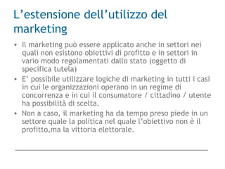 L’estensione dell’utilizzo del
marketing
• Il marketing può essere applicato anche in settori nei
quali non esistono obiettivi di profitto e in settori in
vario modo regolamentati dallo stato (oggetto di
specifica tutela)
• E’ possibile utilizzare logiche di marketing in tutti i casi
in cui le organizzazioni operano in un regime di
concorrenza e in cui il consumatore / cittadino / utente
ha possibilità di scelta.
• Non a caso, il marketing ha da tempo preso piede in un
settore quale la politica nel quale l’obiettivo non è il
profitto,ma la vittoria elettorale.
 
