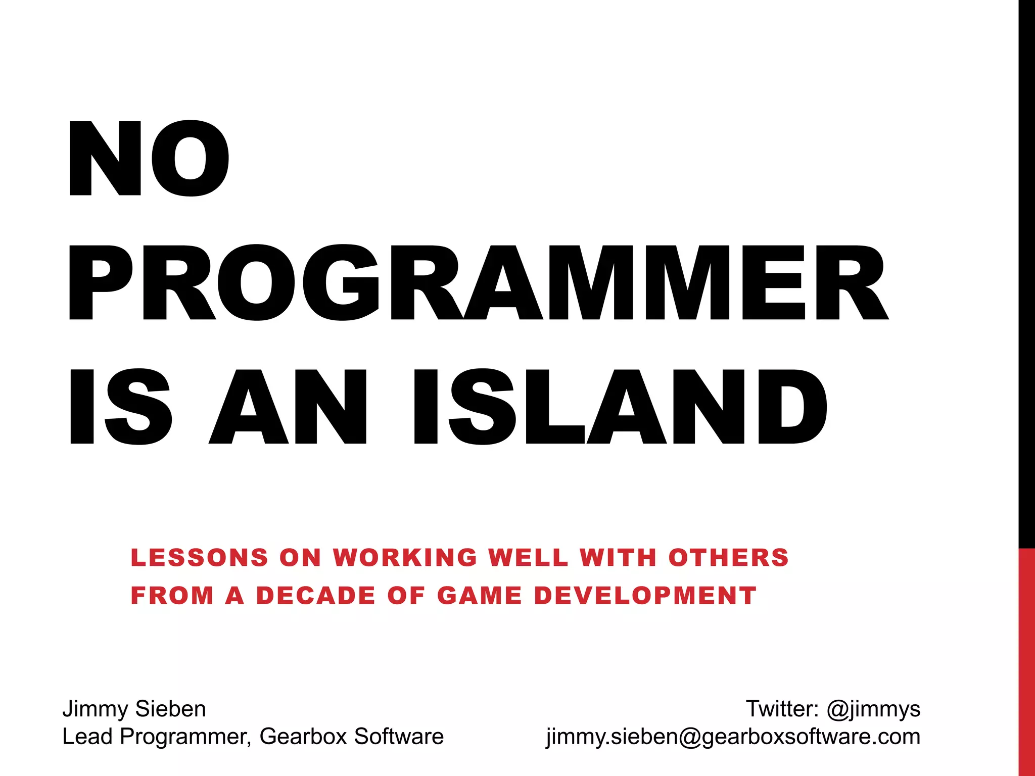 NO
PROGRAMMER
IS AN ISLAND
LESSONS ON WORKING WELL WITH OTHERS
FROM A DECADE OF GAME DEVELOPMENT
Jimmy Sieben
Lead Programmer, Gearbox Software
Twitter: @jimmys
jimmy.sieben@gearboxsoftware.com
 
