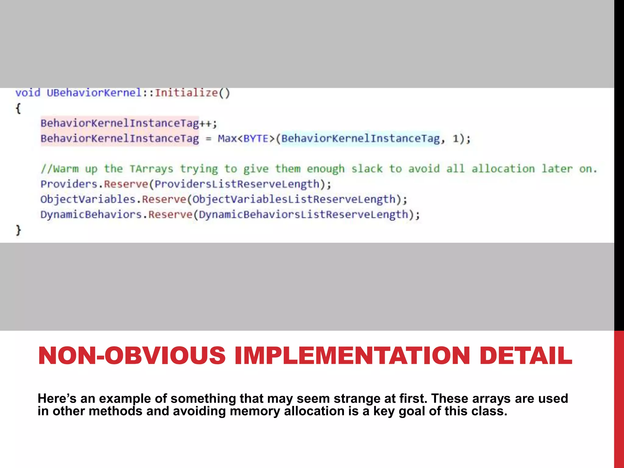Here’s an example of something that may seem strange at first. These arrays are used
in other methods and avoiding memory allocation is a key goal of this class.
NON-OBVIOUS IMPLEMENTATION DETAIL
 