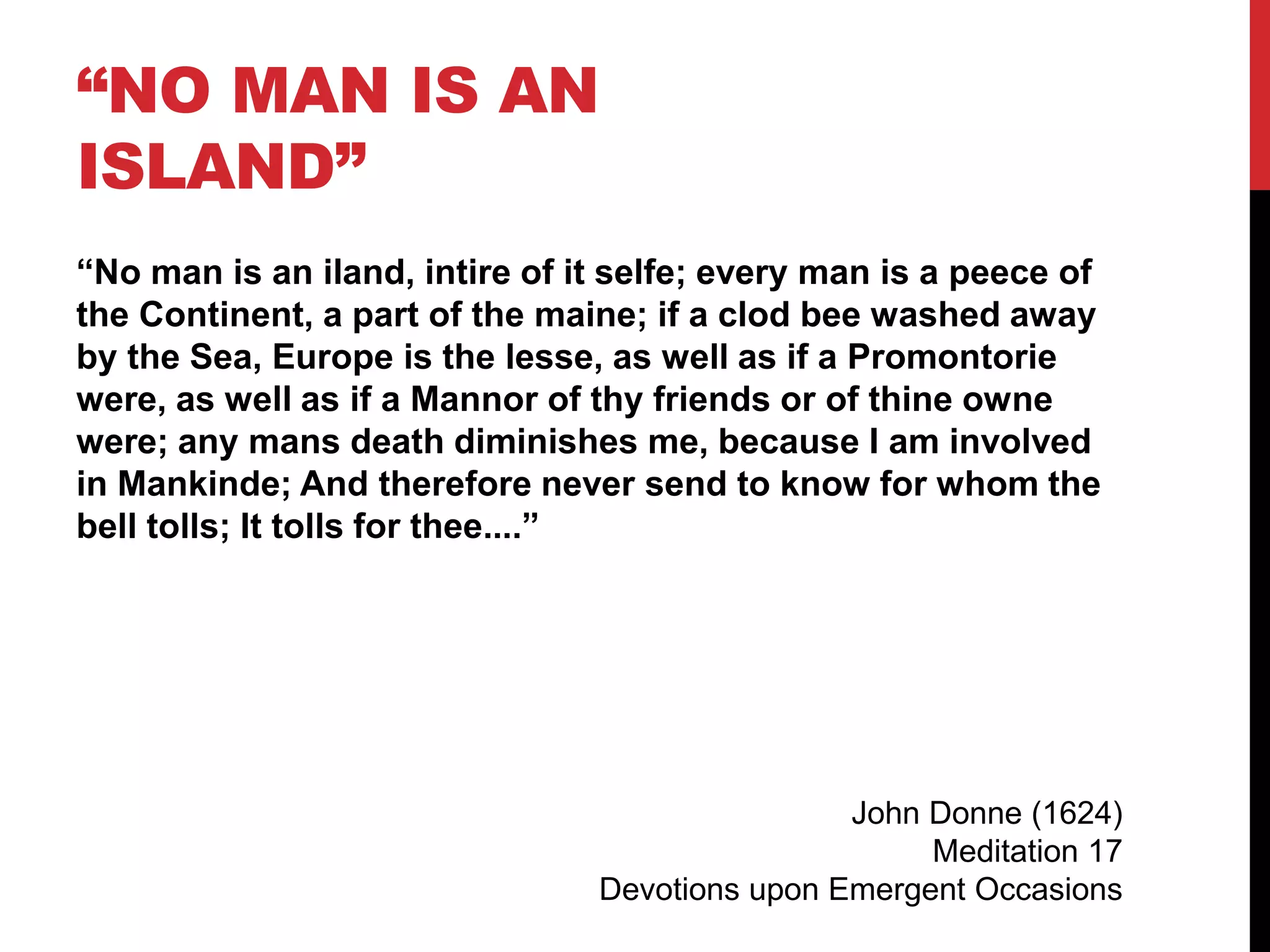 “NO MAN IS AN
ISLAND”
“No man is an iland, intire of it selfe; every man is a peece of
the Continent, a part of the maine; if a clod bee washed away
by the Sea, Europe is the lesse, as well as if a Promontorie
were, as well as if a Mannor of thy friends or of thine owne
were; any mans death diminishes me, because I am involved
in Mankinde; And therefore never send to know for whom the
bell tolls; It tolls for thee....”
John Donne (1624)
Meditation 17
Devotions upon Emergent Occasions
 