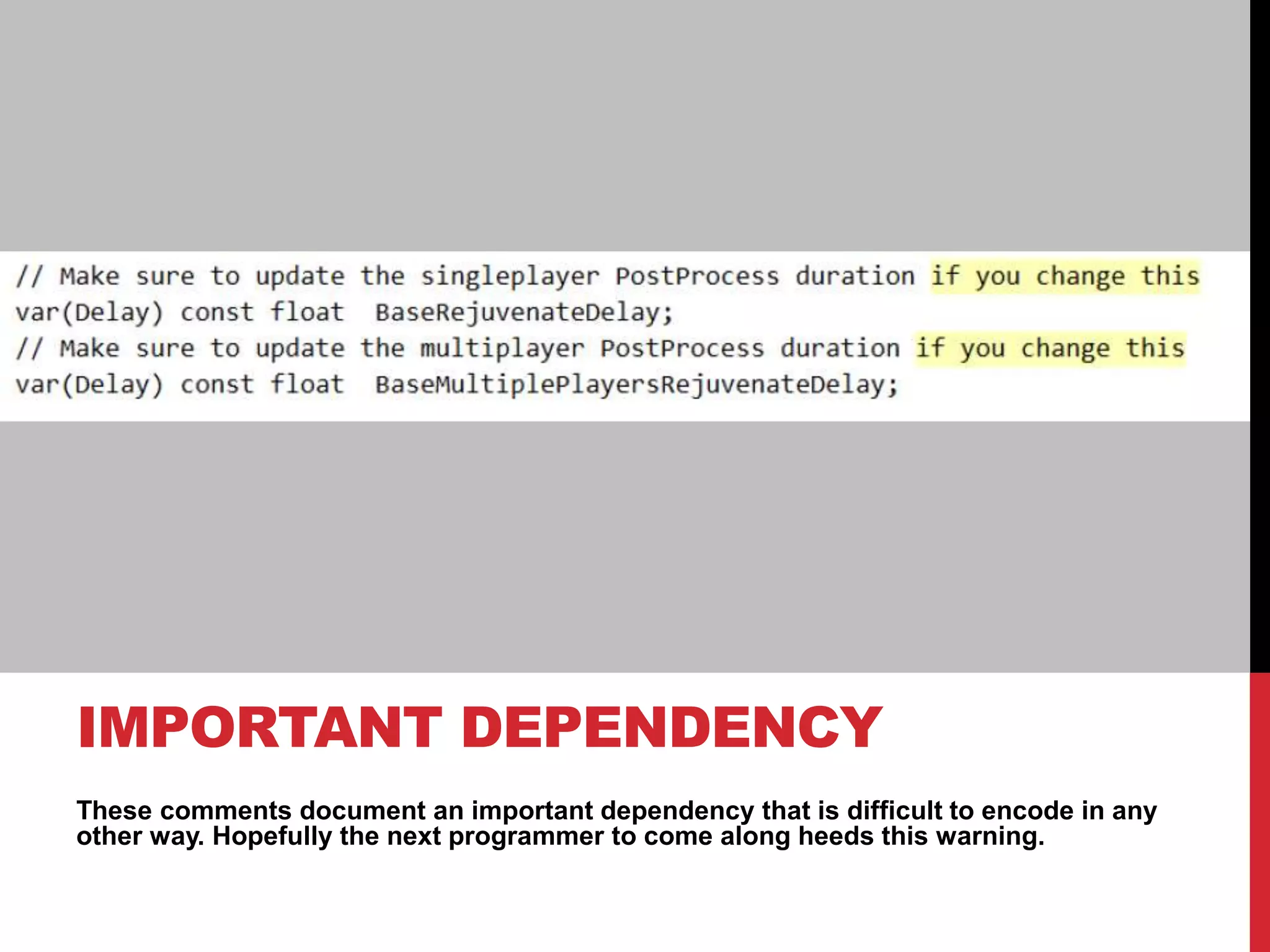These comments document an important dependency that is difficult to encode in any
other way. Hopefully the next programmer to come along heeds this warning.
IMPORTANT DEPENDENCY
 