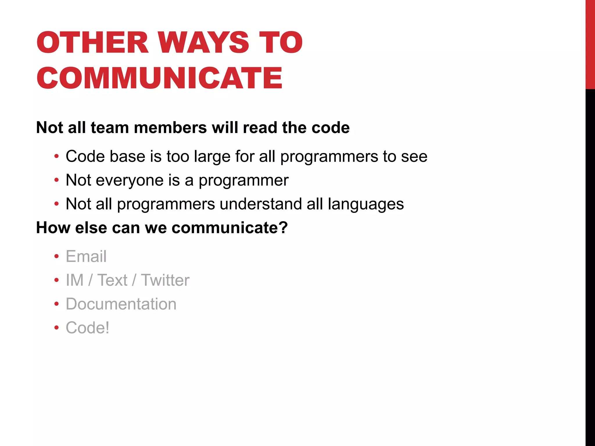 OTHER WAYS TO
COMMUNICATE
Not all team members will read the code
• Code base is too large for all programmers to see
• Not everyone is a programmer
• Not all programmers understand all languages
How else can we communicate?
• Email
• IM / Text / Twitter
• Documentation
• Code!
 