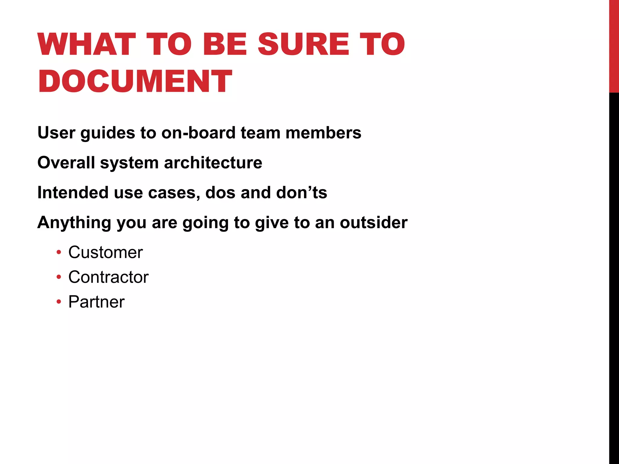WHAT TO BE SURE TO
DOCUMENT
User guides to on-board team members
Overall system architecture
Intended use cases, dos and don’ts
Anything you are going to give to an outsider
• Customer
• Contractor
• Partner
 