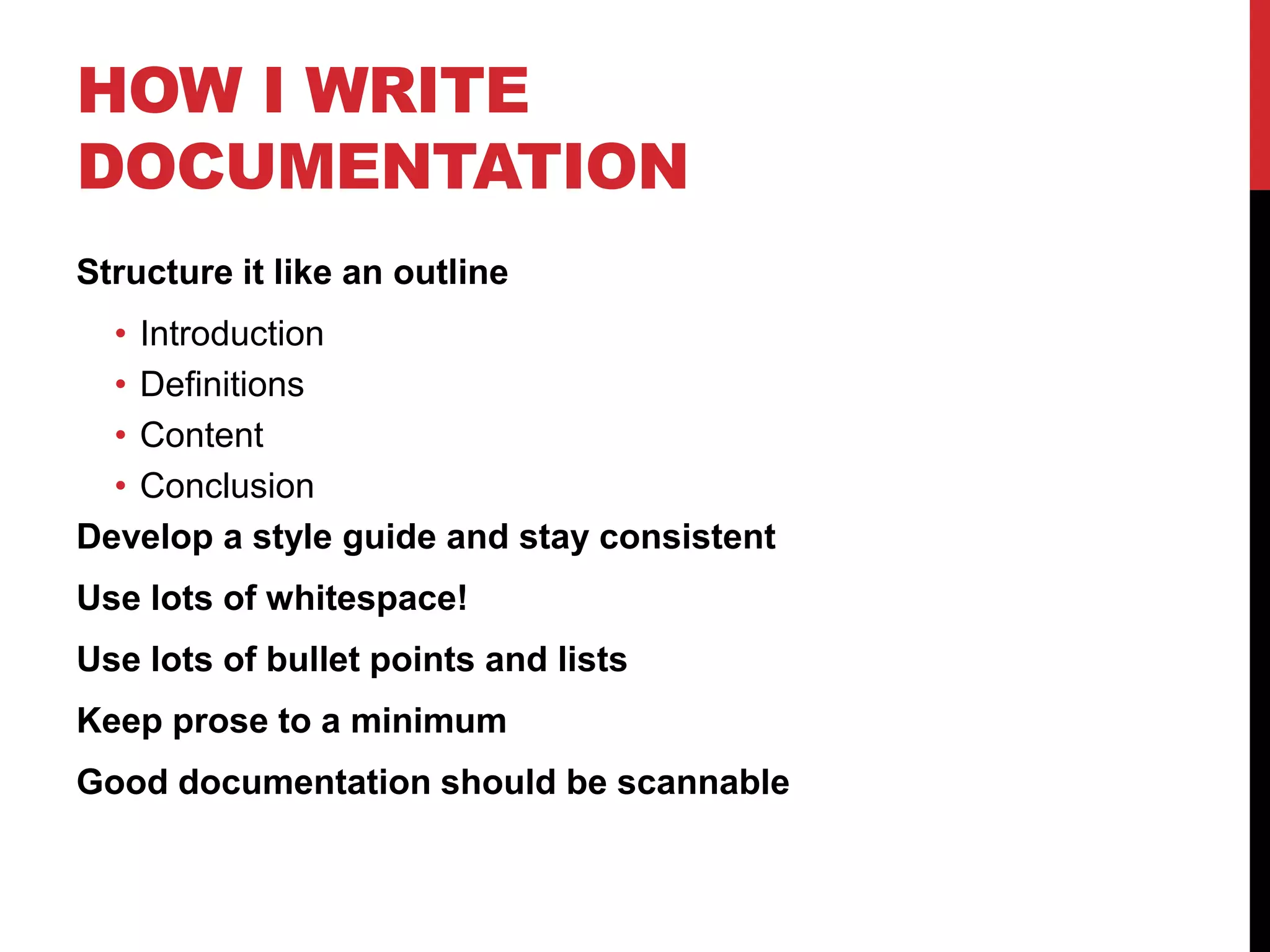 HOW I WRITE
DOCUMENTATION
Structure it like an outline
• Introduction
• Definitions
• Content
• Conclusion
Develop a style guide and stay consistent
Use lots of whitespace!
Use lots of bullet points and lists
Keep prose to a minimum
Good documentation should be scannable
 