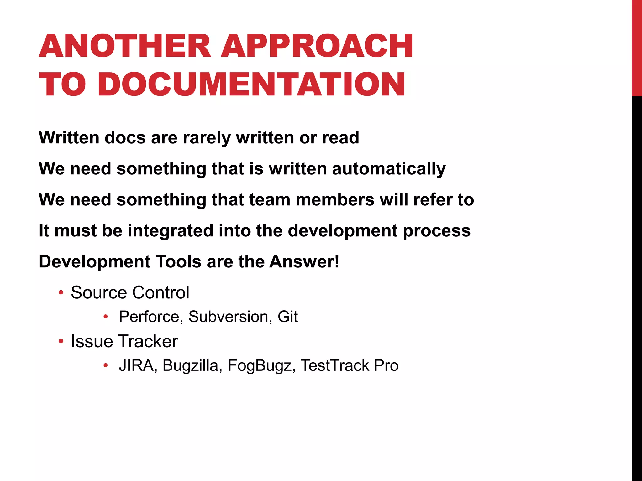 ANOTHER APPROACH
TO DOCUMENTATION
Written docs are rarely written or read
We need something that is written automatically
We need something that team members will refer to
It must be integrated into the development process
Development Tools are the Answer!
• Source Control
• Perforce, Subversion, Git
• Issue Tracker
• JIRA, Bugzilla, FogBugz, TestTrack Pro
 
