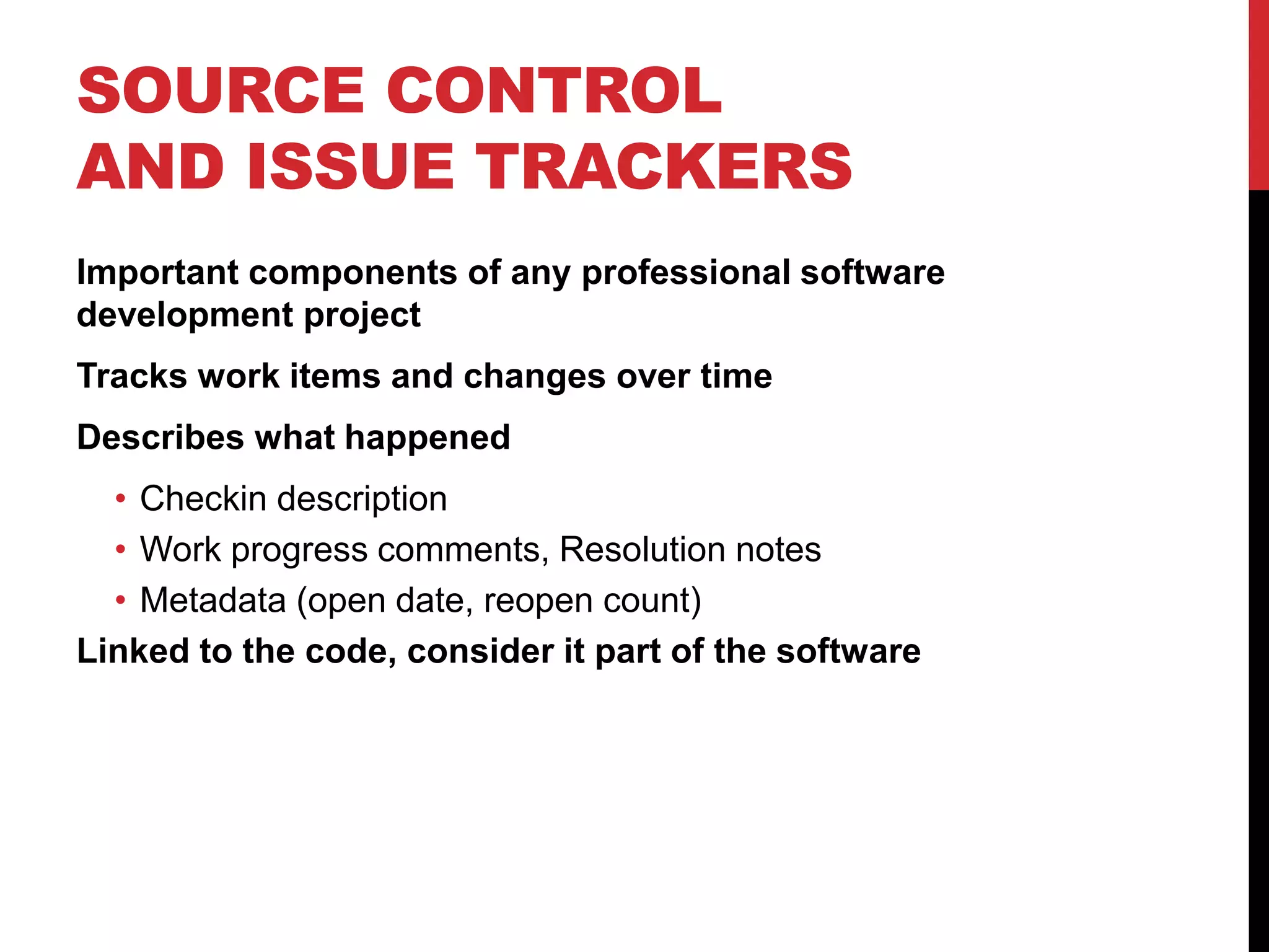 SOURCE CONTROL
AND ISSUE TRACKERS
Important components of any professional software
development project
Tracks work items and changes over time
Describes what happened
• Checkin description
• Work progress comments, Resolution notes
• Metadata (open date, reopen count)
Linked to the code, consider it part of the software
 
