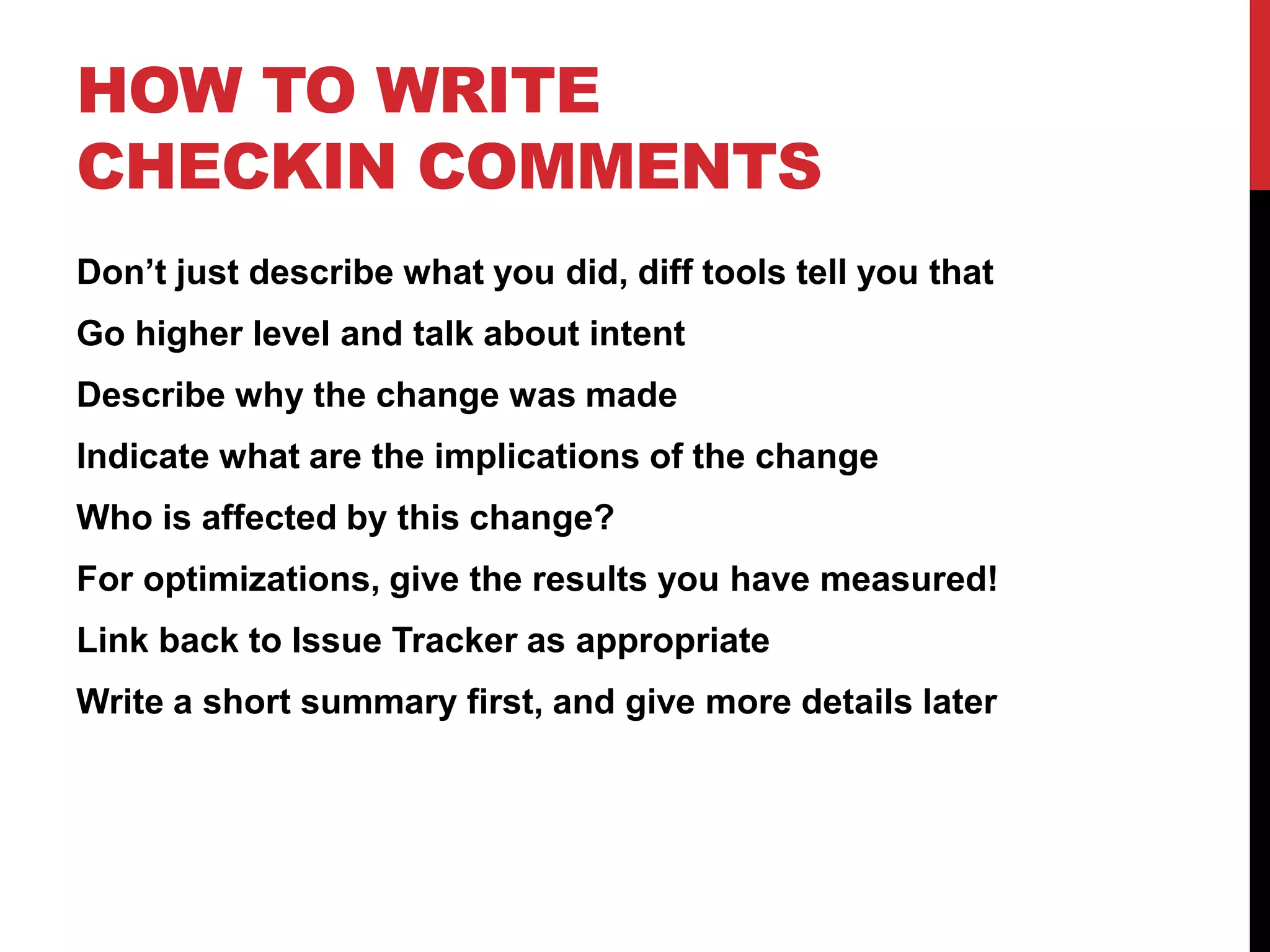 HOW TO WRITE
CHECKIN COMMENTS
Don’t just describe what you did, diff tools tell you that
Go higher level and talk about intent
Describe why the change was made
Indicate what are the implications of the change
Who is affected by this change?
For optimizations, give the results you have measured!
Link back to Issue Tracker as appropriate
Write a short summary first, and give more details later
 