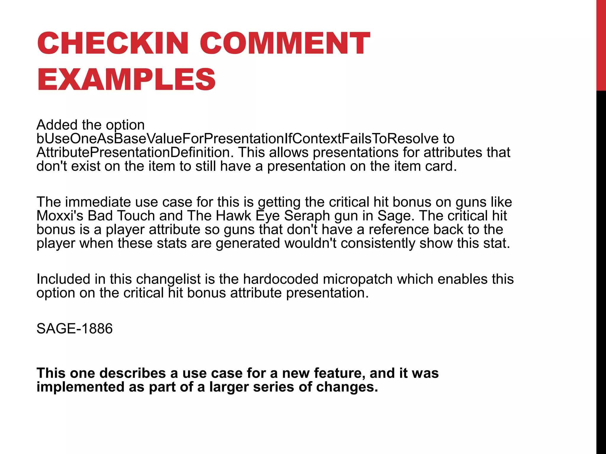 CHECKIN COMMENT
EXAMPLES
Added the option
bUseOneAsBaseValueForPresentationIfContextFailsToResolve to
AttributePresentationDefinition. This allows presentations for attributes that
don't exist on the item to still have a presentation on the item card.
The immediate use case for this is getting the critical hit bonus on guns like
Moxxi's Bad Touch and The Hawk Eye Seraph gun in Sage. The critical hit
bonus is a player attribute so guns that don't have a reference back to the
player when these stats are generated wouldn't consistently show this stat.
Included in this changelist is the hardocoded micropatch which enables this
option on the critical hit bonus attribute presentation.
SAGE-1886
This one describes a use case for a new feature, and it was
implemented as part of a larger series of changes.
 