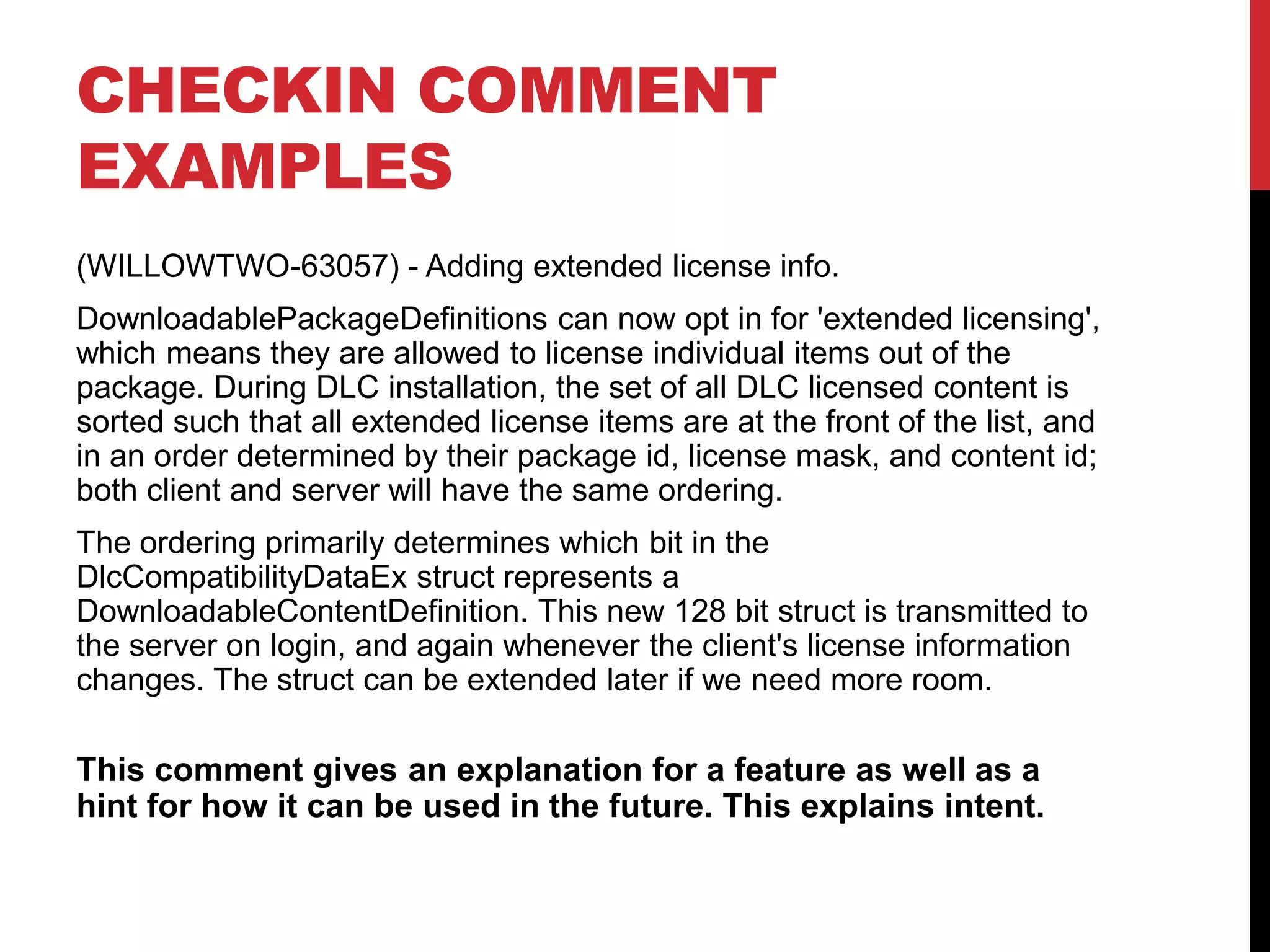 CHECKIN COMMENT
EXAMPLES
(WILLOWTWO-63057) - Adding extended license info.
DownloadablePackageDefinitions can now opt in for 'extended licensing',
which means they are allowed to license individual items out of the
package. During DLC installation, the set of all DLC licensed content is
sorted such that all extended license items are at the front of the list, and
in an order determined by their package id, license mask, and content id;
both client and server will have the same ordering.
The ordering primarily determines which bit in the
DlcCompatibilityDataEx struct represents a
DownloadableContentDefinition. This new 128 bit struct is transmitted to
the server on login, and again whenever the client's license information
changes. The struct can be extended later if we need more room.
This comment gives an explanation for a feature as well as a
hint for how it can be used in the future. This explains intent.
 