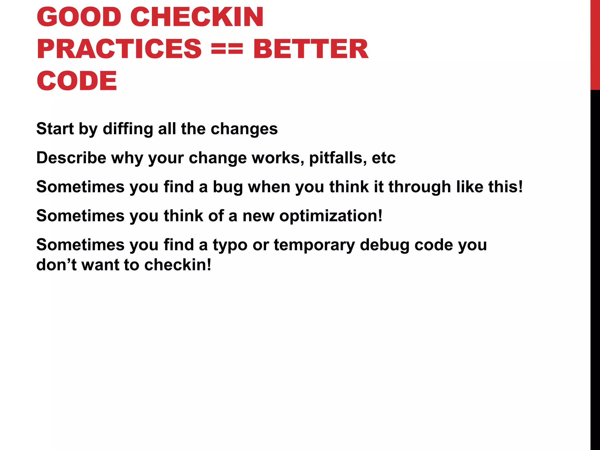 GOOD CHECKIN
PRACTICES == BETTER
CODE
Start by diffing all the changes
Describe why your change works, pitfalls, etc
Sometimes you find a bug when you think it through like this!
Sometimes you think of a new optimization!
Sometimes you find a typo or temporary debug code you
don’t want to checkin!
 