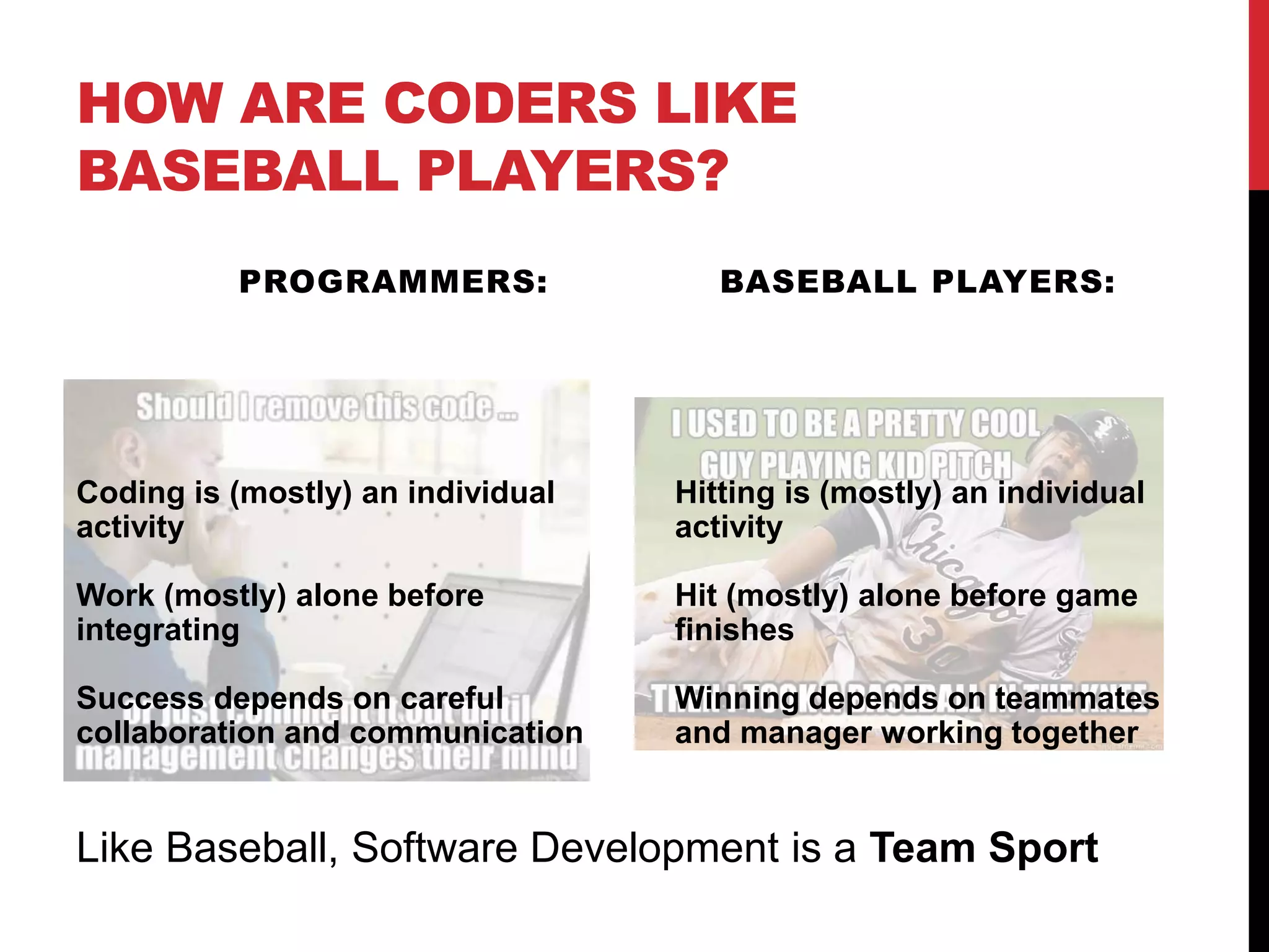HOW ARE CODERS LIKE
BASEBALL PLAYERS?
PROGRAMMERS: BASEBALL PLAYERS:
Coding is (mostly) an individual
activity
Work (mostly) alone before
integrating
Success depends on careful
collaboration and communication
Hitting is (mostly) an individual
activity
Hit (mostly) alone before game
finishes
Winning depends on teammates
and manager working together
Like Baseball, Software Development is a Team Sport
 