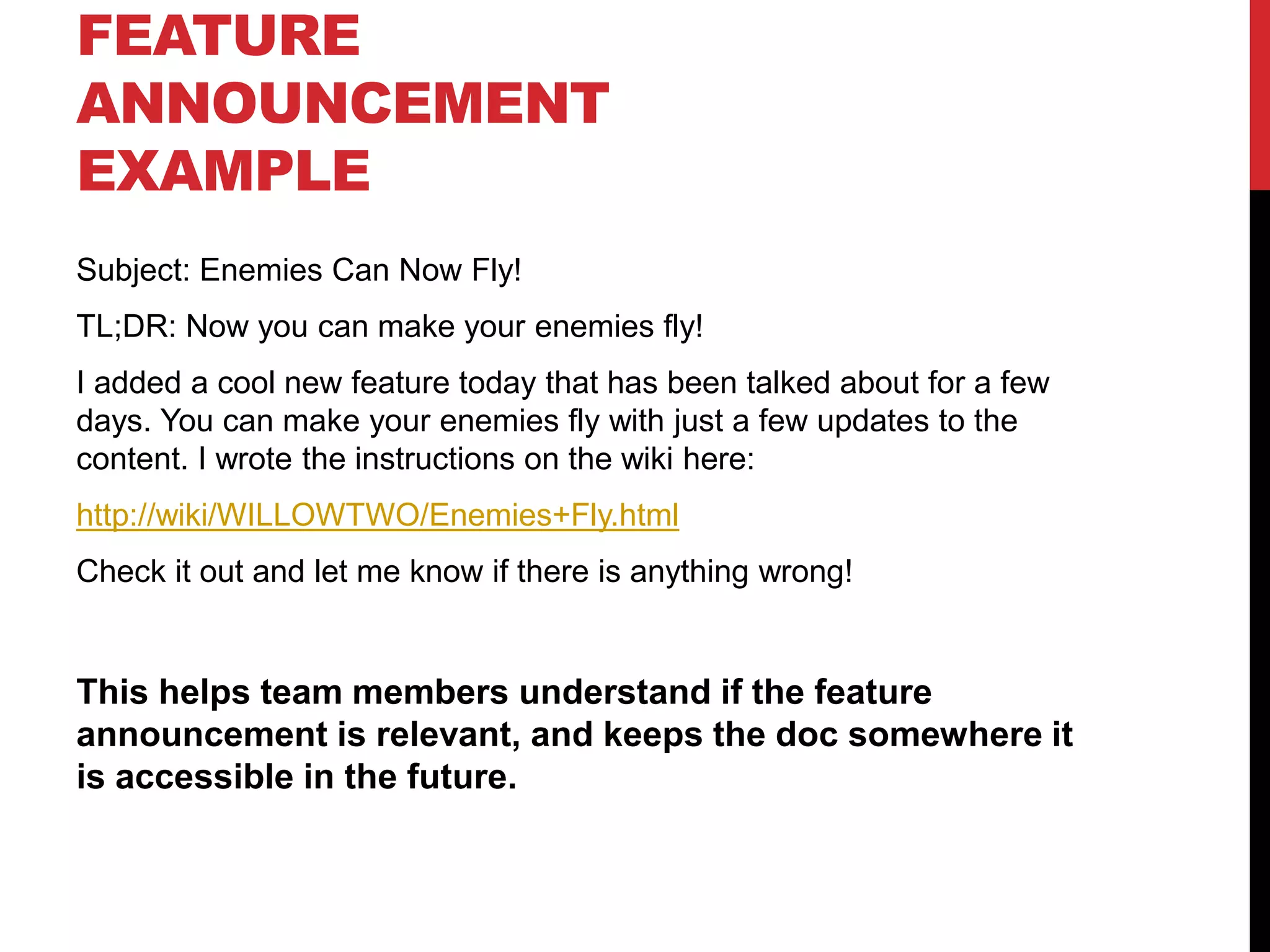 FEATURE
ANNOUNCEMENT
EXAMPLE
Subject: Enemies Can Now Fly!
TL;DR: Now you can make your enemies fly!
I added a cool new feature today that has been talked about for a few
days. You can make your enemies fly with just a few updates to the
content. I wrote the instructions on the wiki here:
http://wiki/WILLOWTWO/Enemies+Fly.html
Check it out and let me know if there is anything wrong!
This helps team members understand if the feature
announcement is relevant, and keeps the doc somewhere it
is accessible in the future.
 
