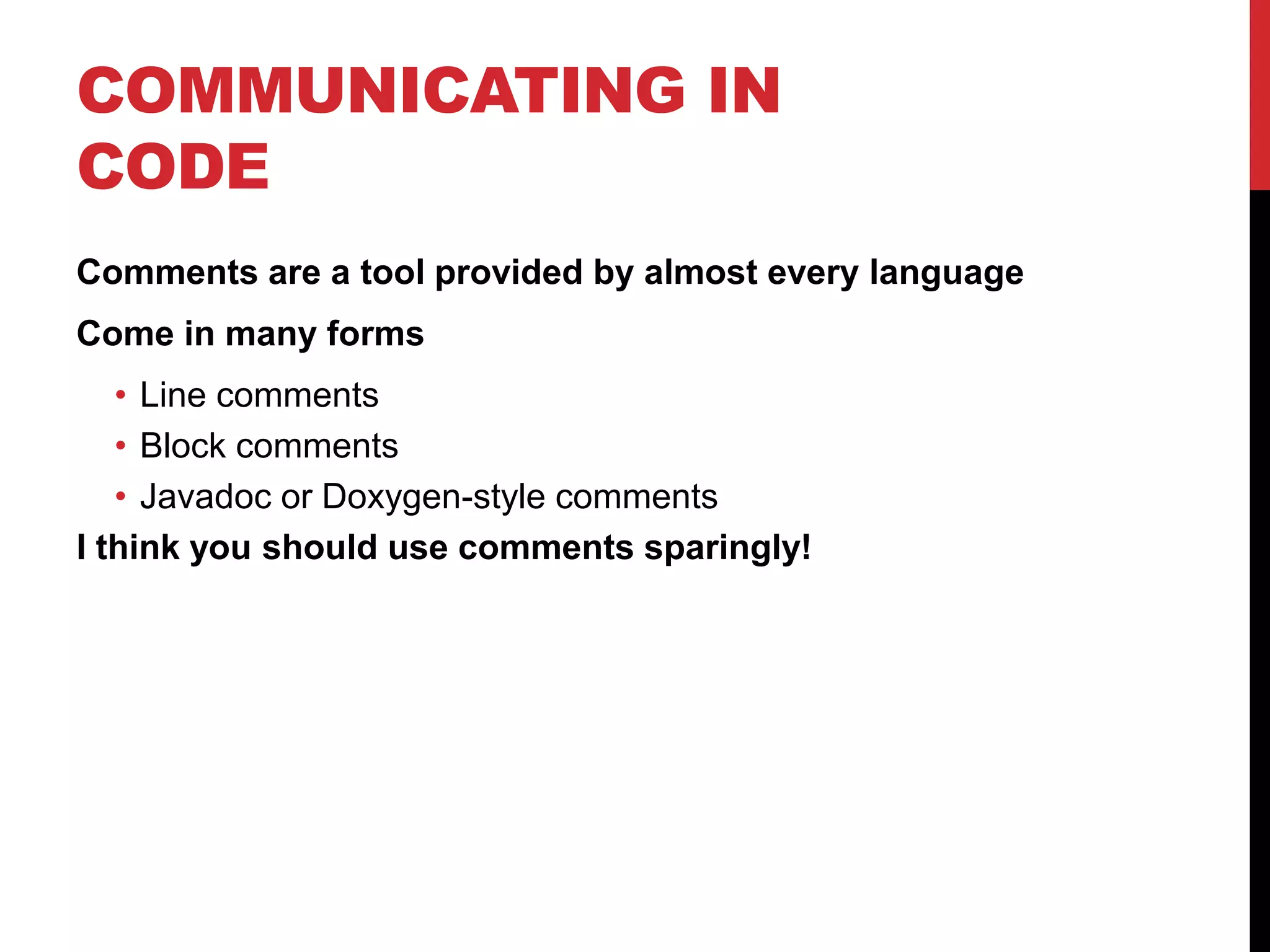 COMMUNICATING IN
CODE
Comments are a tool provided by almost every language
Come in many forms
• Line comments
• Block comments
• Javadoc or Doxygen-style comments
I think you should use comments sparingly!
 