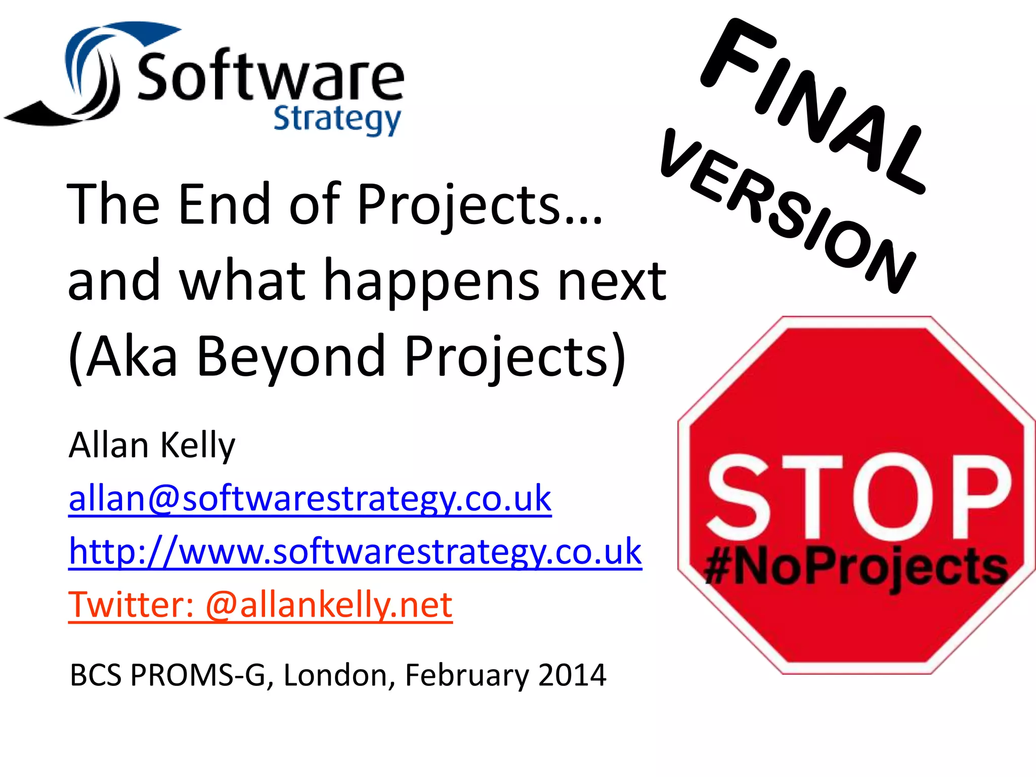 The End of Projects…
and what happens next
(Aka Beyond Projects)
Allan Kelly
allan@softwarestrategy.co.uk
http://www.softwarestrategy.co.uk
Twitter: @allankelly.net
BCS PROMS-G, London, February 2014

 