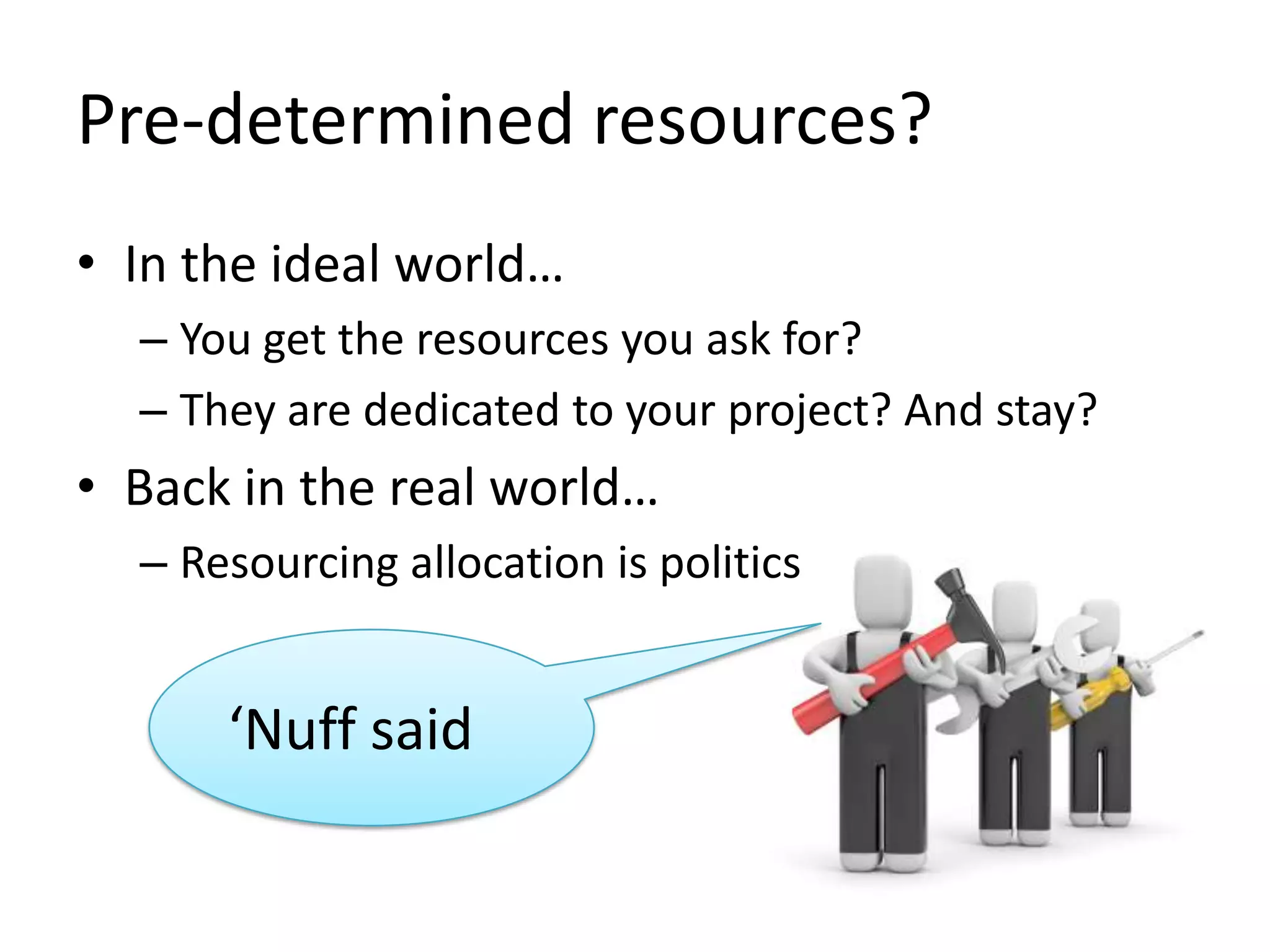 Pre-determined resources?
• In the ideal world…
– You get the resources you ask for?
– They are dedicated to your project? And stay?

• Back in the real world…
– Resourcing allocation is politics

‘Nuff said

 
