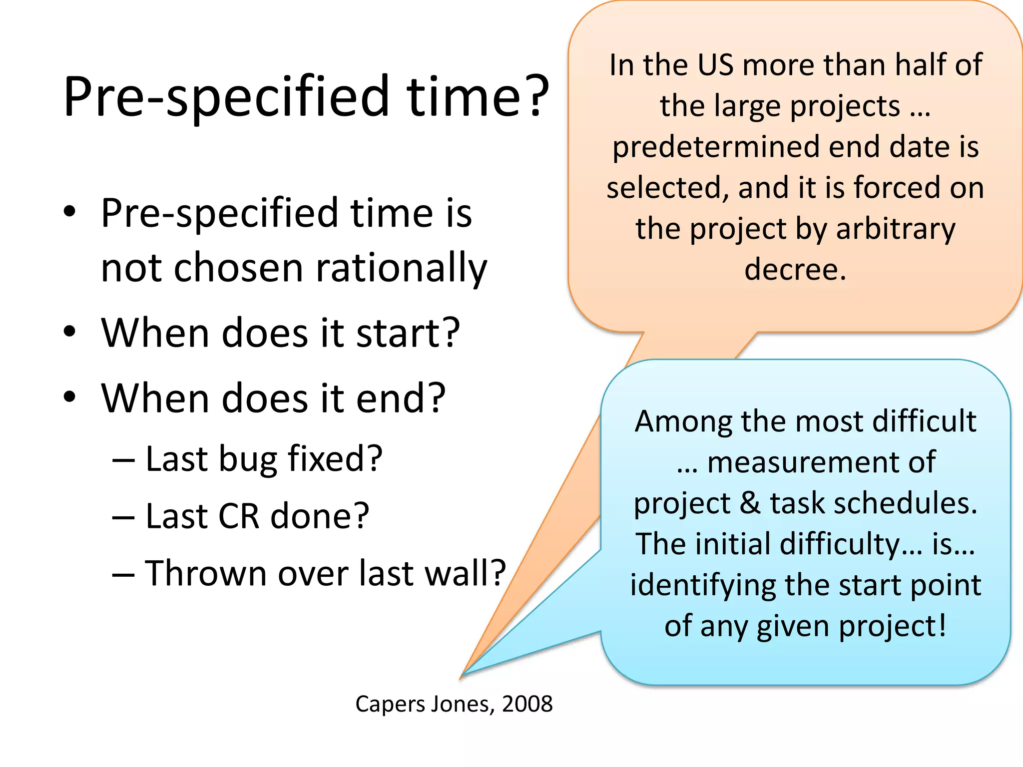 Pre-specified time?
• Pre-specified time is
not chosen rationally
• When does it start?
• When does it end?
– Last bug fixed?
– Last CR done?
– Thrown over last wall?
Capers Jones, 2008

In the US more than half of
the large projects …
predetermined end date is
selected, and it is forced on
the project by arbitrary
decree.

Among the most difficult
… measurement of
project & task schedules.
The initial difficulty… is…
identifying the start point
of any given project!

 