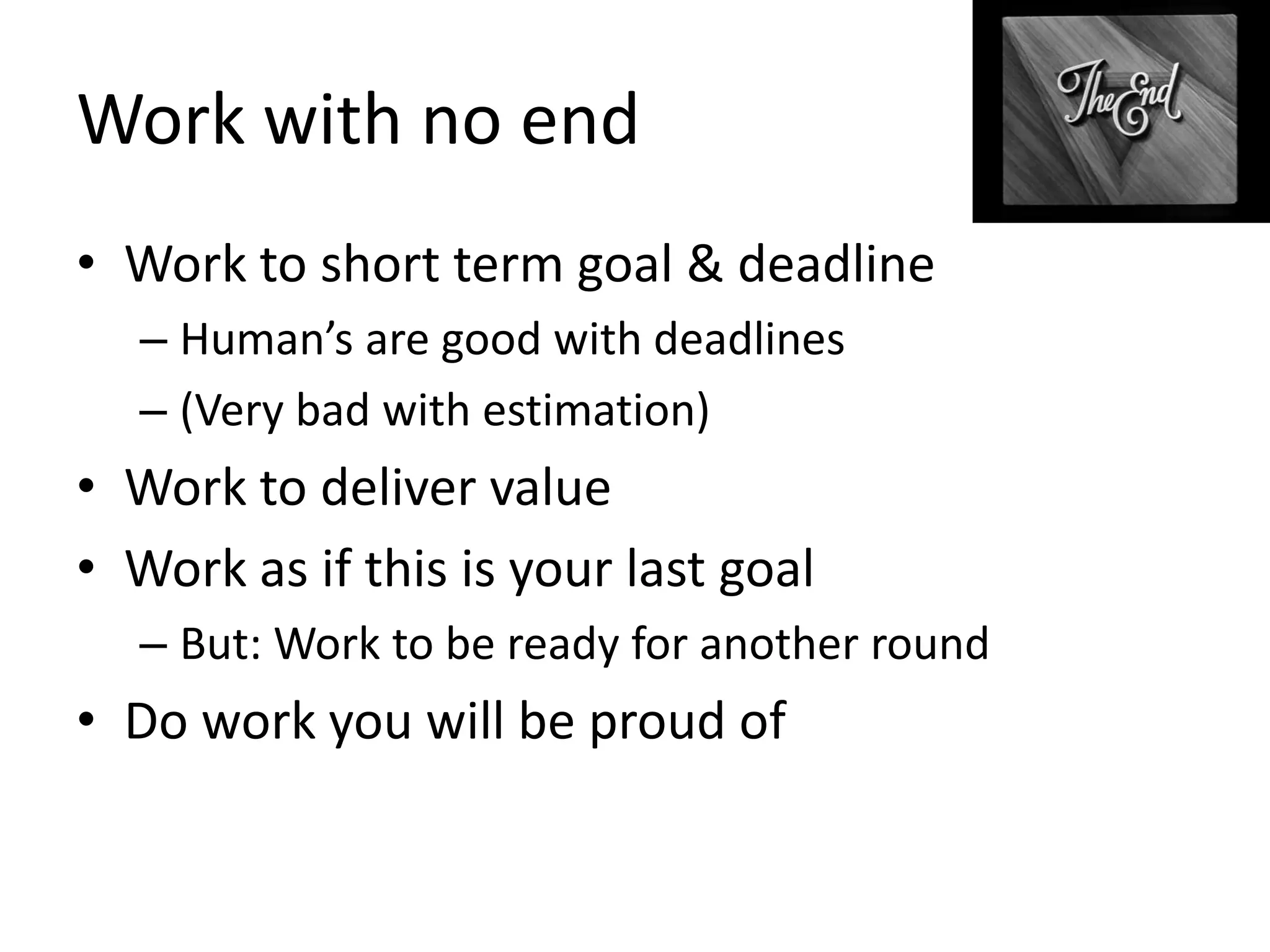 Work with no end
• Work to short term goal & deadline
– Human’s are good with deadlines
– (Very bad with estimation)

• Work to deliver value
• Work as if this is your last goal
– But: Work to be ready for another round

• Do work you will be proud of

 