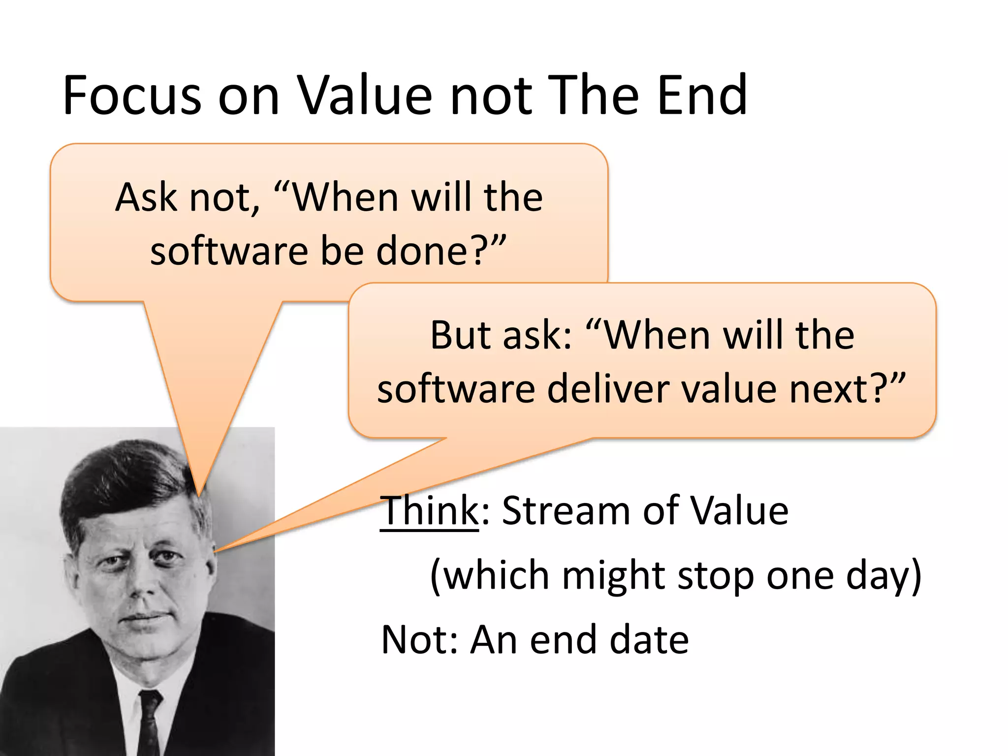 Focus on Value not The End
Ask not, “When will the
software be done?”
But ask: “When will the
software deliver value next?”
Think: Stream of Value
(which might stop one day)
Not: An end date

 