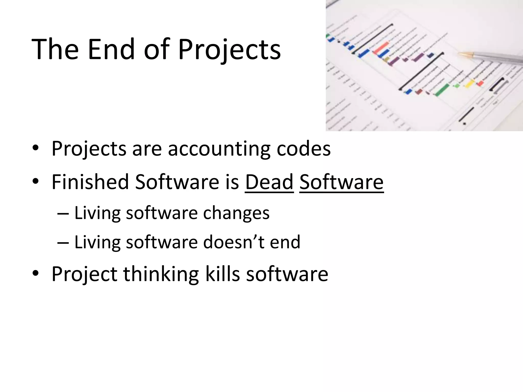 The End of Projects
• Projects are accounting codes
• Finished Software is Dead Software
– Living software changes
– Living software doesn’t end

• Project thinking kills software

 