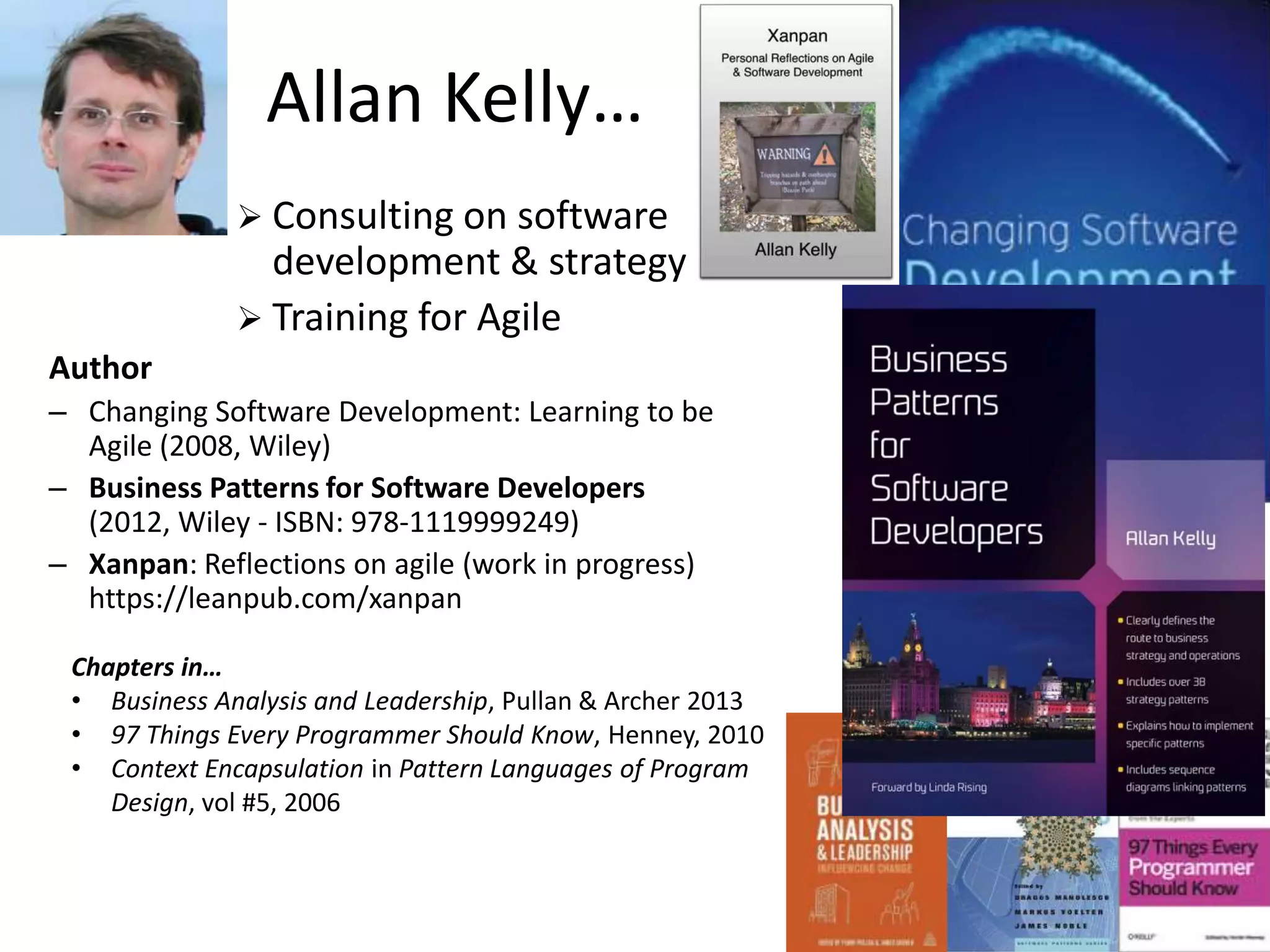 Allan Kelly…
 Consulting on software

development & strategy
 Training for Agile
Author
– Changing Software Development: Learning to be
Agile (2008, Wiley)
– Business Patterns for Software Developers
(2012, Wiley - ISBN: 978-1119999249)
– Xanpan: Reflections on agile (work in progress)
https://leanpub.com/xanpan
Chapters in…
• Business Analysis and Leadership, Pullan & Archer 2013
• 97 Things Every Programmer Should Know, Henney, 2010
• Context Encapsulation in Pattern Languages of Program
Design, vol #5, 2006

 