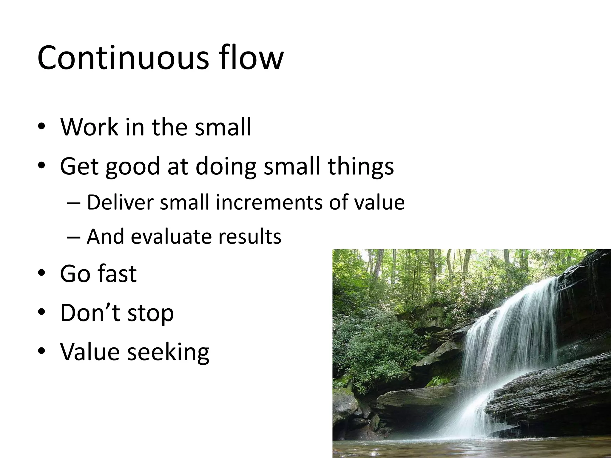 Continuous flow
• Work in the small
• Get good at doing small things
– Deliver small increments of value
– And evaluate results

• Go fast
• Don’t stop
• Value seeking

 