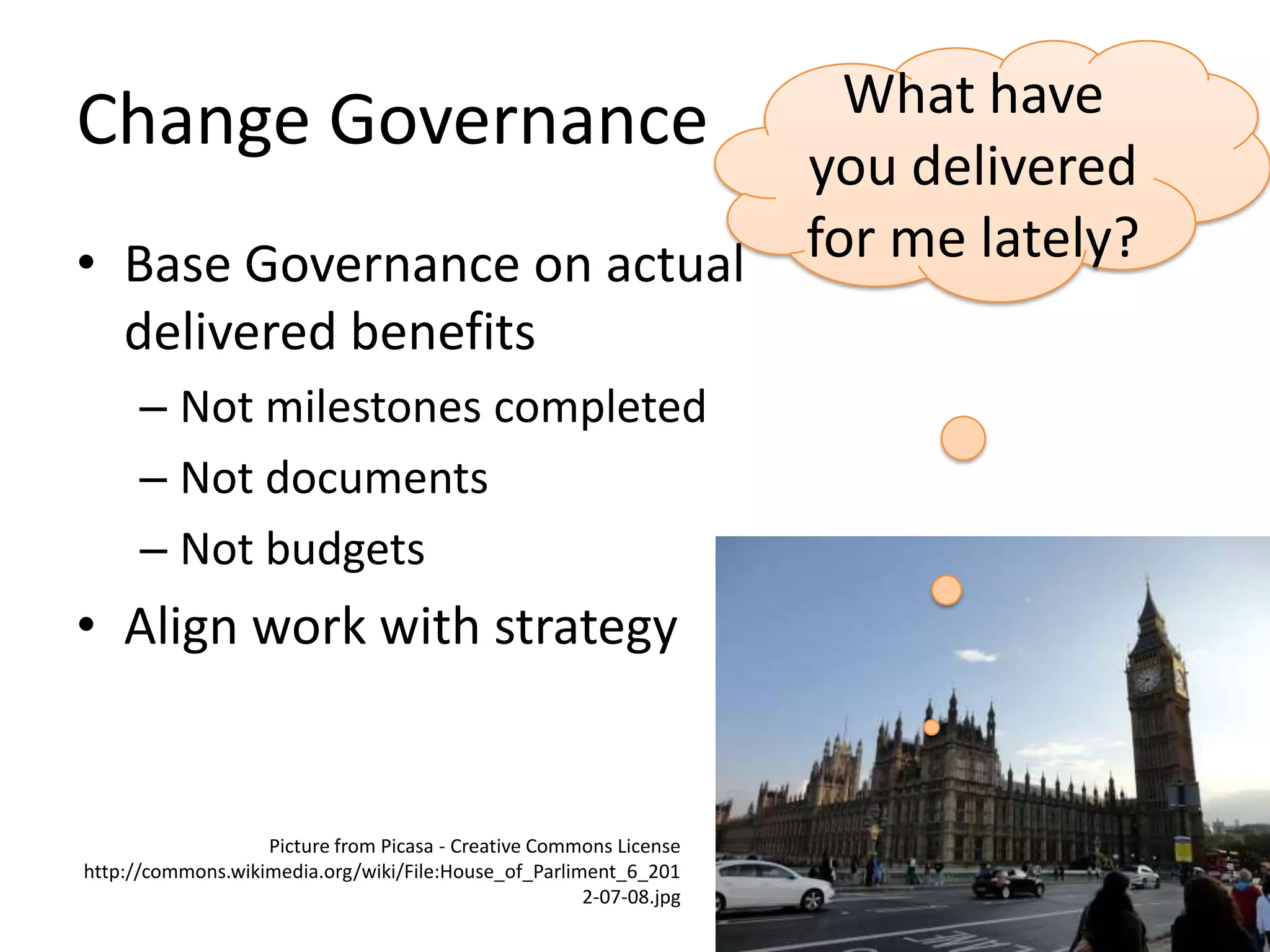Change Governance
• Base Governance on actual
delivered benefits
– Not milestones completed
– Not documents
– Not budgets

• Align work with strategy

Picture from Picasa - Creative Commons License
http://commons.wikimedia.org/wiki/File:House_of_Parliment_6_201
2-07-08.jpg

What have
you delivered
for me lately?

 