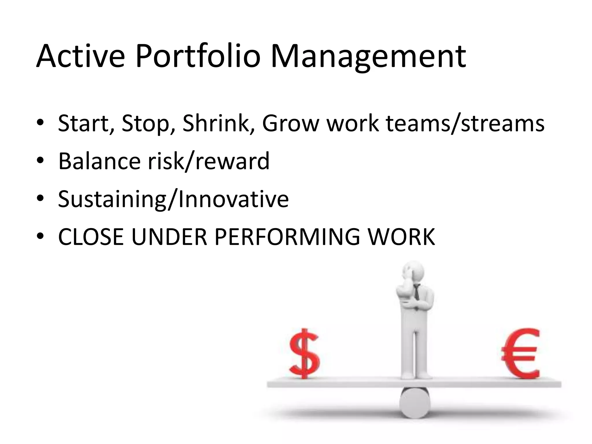 Active Portfolio Management
•
•
•
•

Start, Stop, Shrink, Grow work teams/streams
Balance risk/reward
Sustaining/Innovative
CLOSE UNDER PERFORMING WORK

 