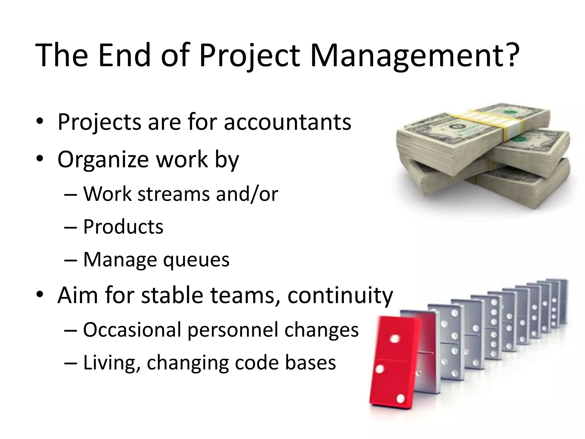 The End of Project Management?
• Projects are for accountants
• Organize work by
– Work streams and/or
– Products
– Manage queues

• Aim for stable teams, continuity
– Occasional personnel changes
– Living, changing code bases

 