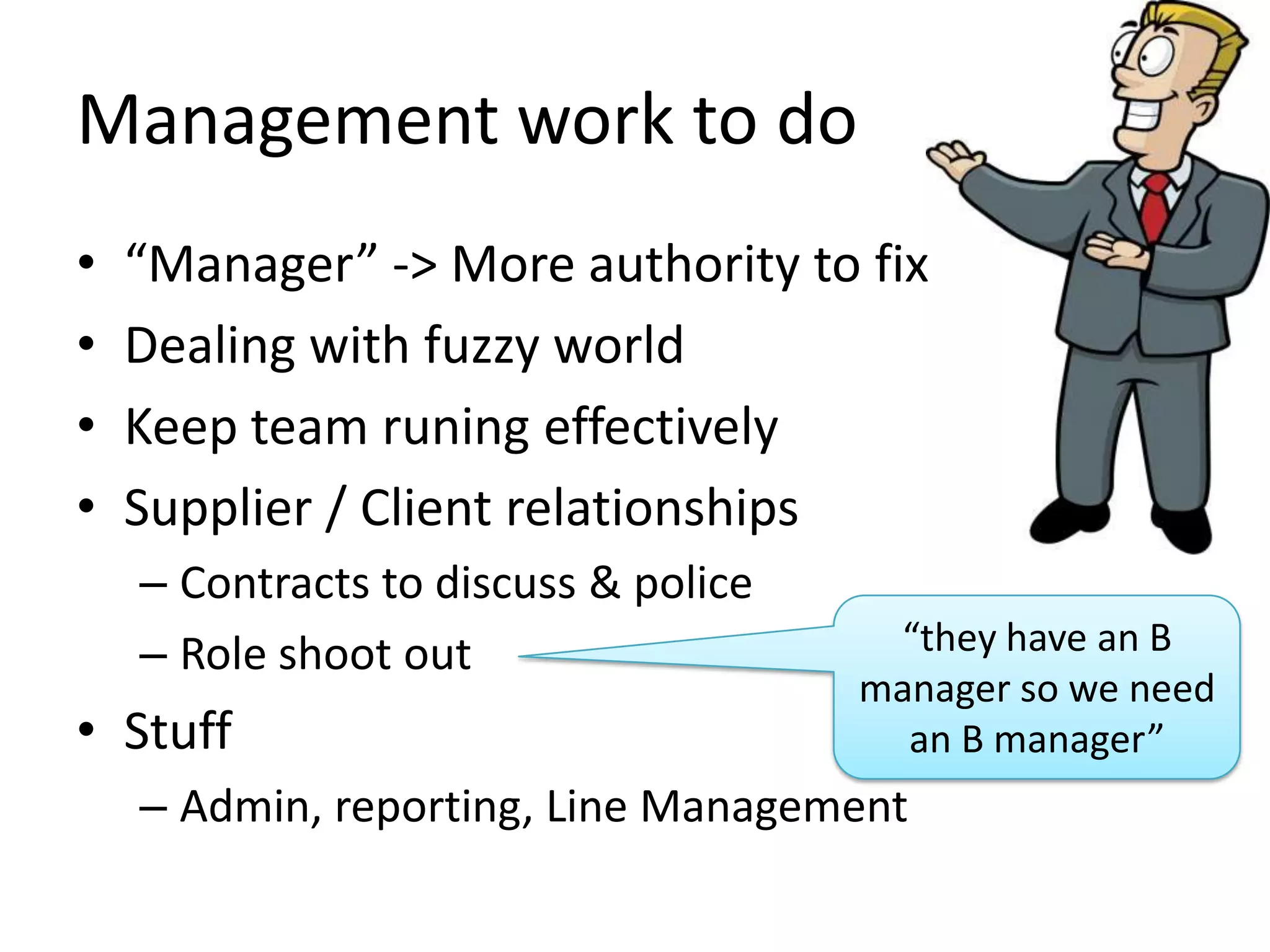 Management work to do
•
•
•
•

“Manager” -> More authority to fix
Dealing with fuzzy world
Keep team runing effectively
Supplier / Client relationships
– Contracts to discuss & police
– Role shoot out

• Stuff

“they have an B
manager so we need
an B manager”

– Admin, reporting, Line Management

 