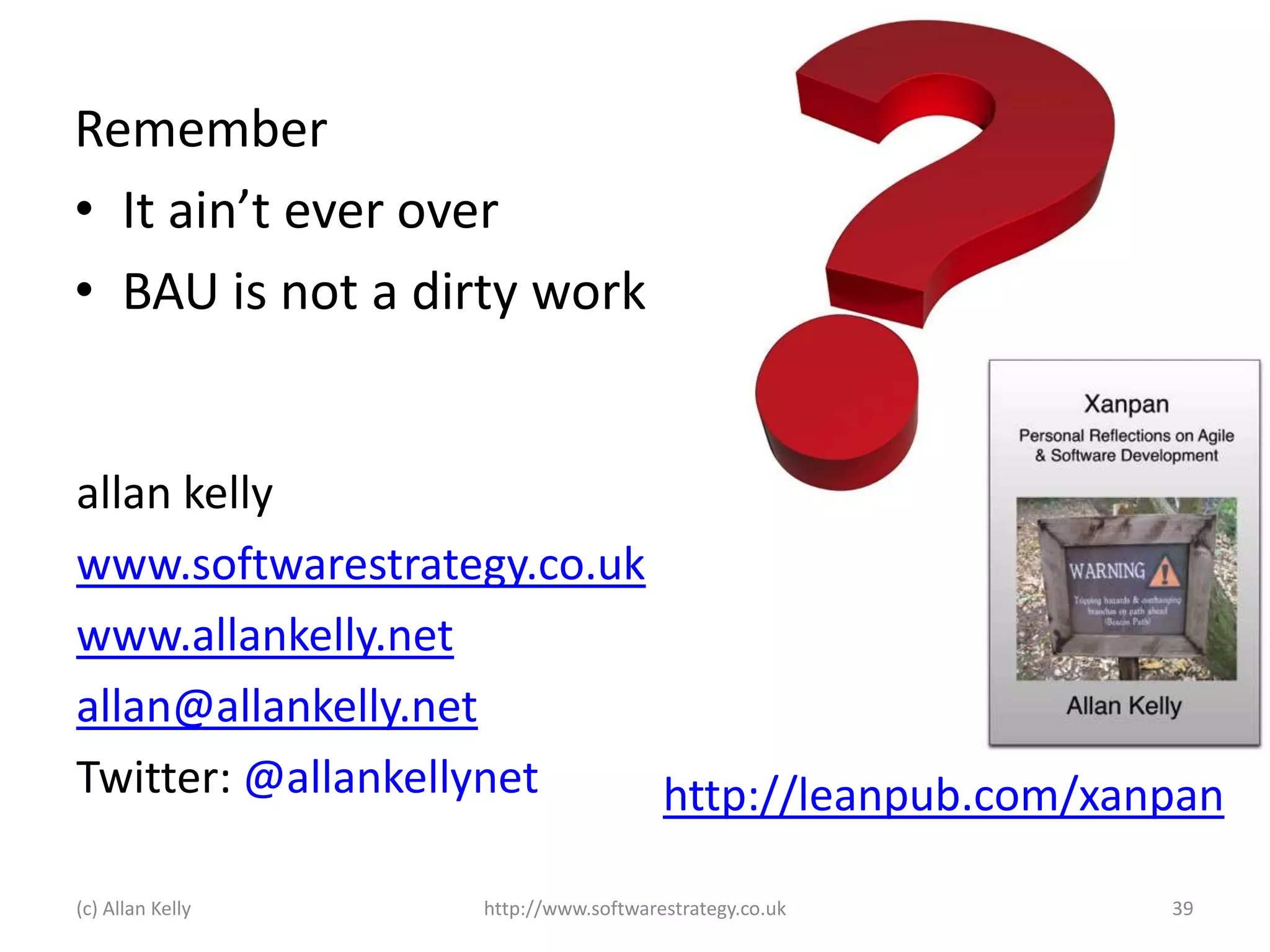 Remember
• It ain’t ever over
• BAU is not a dirty work

allan kelly
www.softwarestrategy.co.uk
www.allankelly.net
allan@allankelly.net
Twitter: @allankellynet
http://leanpub.com/xanpan
(c) Allan Kelly

http://www.softwarestrategy.co.uk

39

 