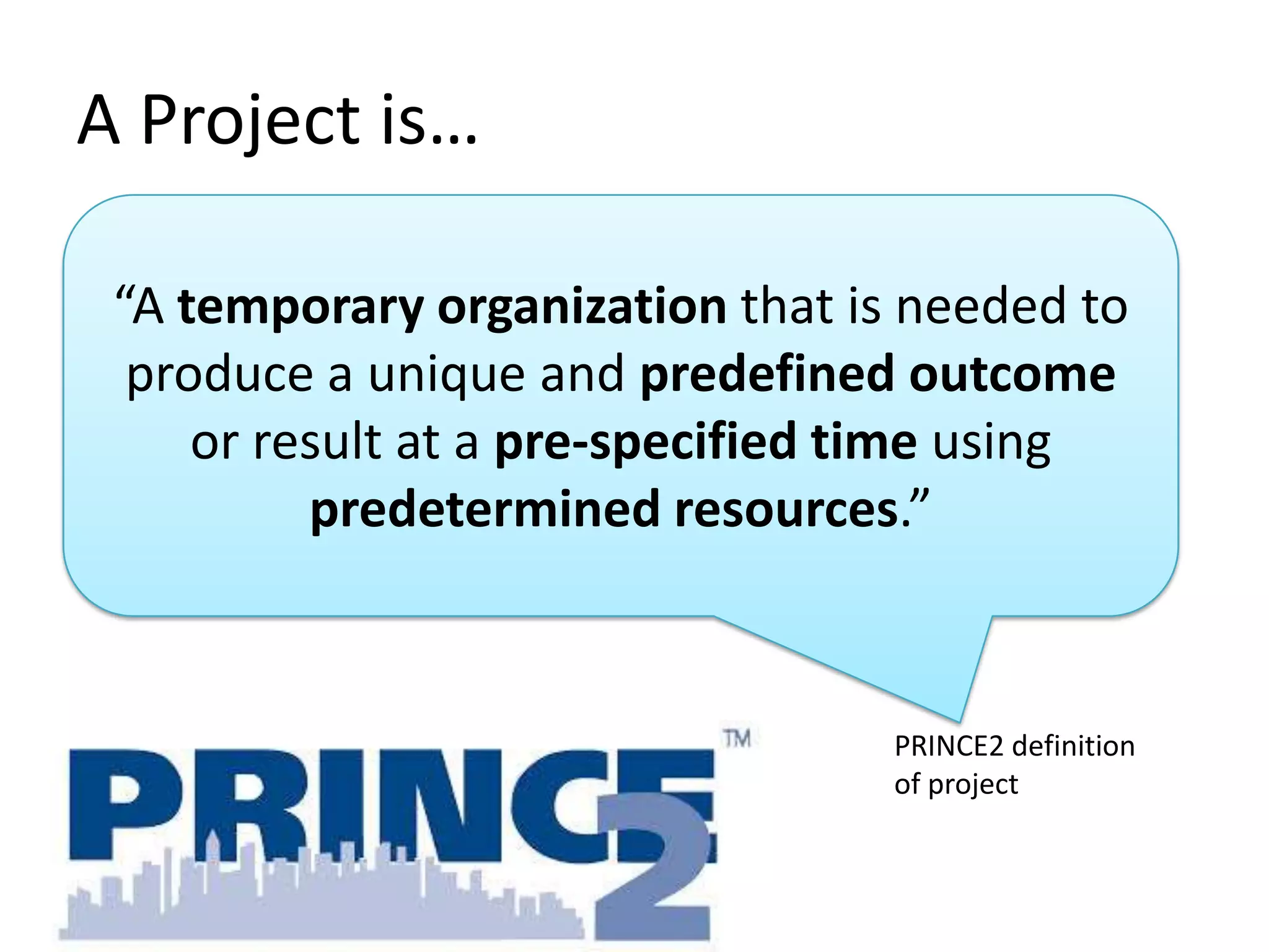 A Project is…
“A temporary organization that is needed to
produce a unique and predefined outcome
or result at a pre-specified time using
predetermined resources.”

PRINCE2 definition
of project

 