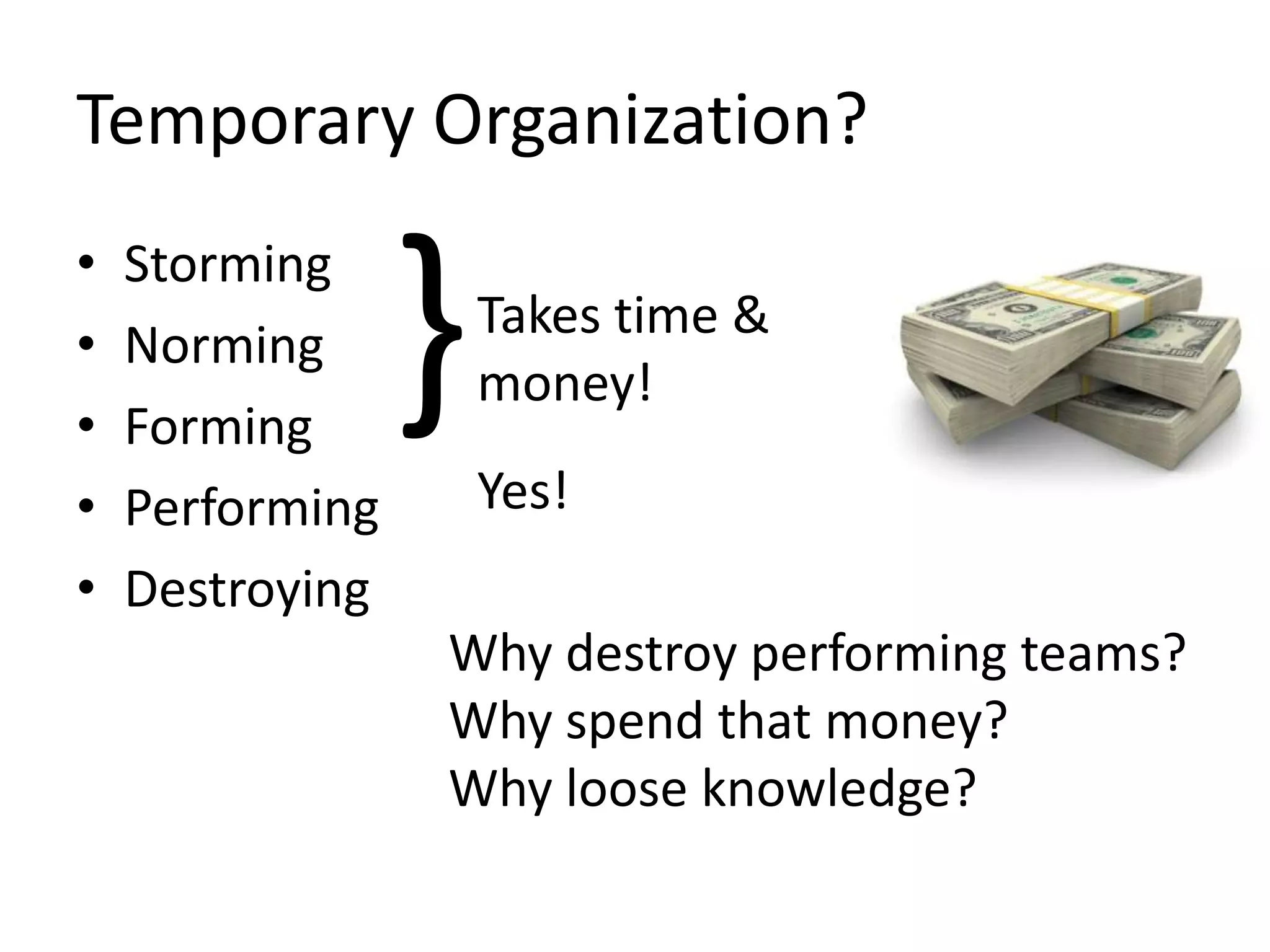 Temporary Organization?
•
•
•
•
•

Storming
Norming
Forming
Performing
Destroying

}

Takes time &
money!
Yes!

Why destroy performing teams?
Why spend that money?
Why loose knowledge?

 