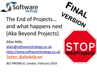 The End of Projects…
and what happens next
(Aka Beyond Projects)
Allan Kelly
allan@softwarestrategy.co.uk
http://www.softwarestrategy.co.uk
Twitter: @allankelly.net
BCS PROMS-G, London, February 2014

 