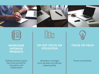 KNOWLEDGE
INTENSIVE
PRODUCTS
Software product space
has to be provide for
innovation and
collaboration
DO NOT FOCUS ON
UTILIZATION
Utilization or budget
burn-up does not indicate
output quality
FOCUS ON VALUE
Focus on outcomes.
 