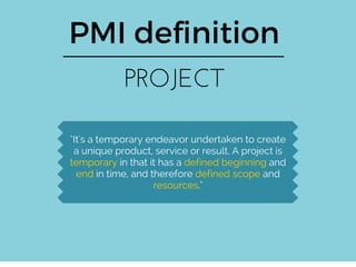 PMI definition
PROJECT
"It's a temporary endeavor undertaken to create
a unique product, service or result. A project is
temporary in that it has a defined beginning and
end in time, and therefore defined scope and
resources."
 