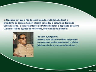1) Na época em que o Rio de Janeiro ainda era Distrito Federal, o 
presidente da Câmara Ranieri Mazzilli concedeu a palavra ao deputado 
Carlos Lacerda , e o representante do Distrito Federal, o deputado Bocaiuva 
Cunha foi rápido e gritou ao microfone, sob os risos do plenário:
- Lá vem o purgante !
Lacerda, num piscar de olhos, respondeu: 
- Os senhores acabaram de ouvir o efeito!
(Muito mais risos, até dos adversários...)
 