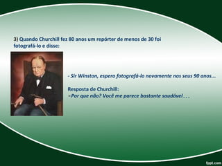 3) Quando Churchill fez 80 anos um repórter de menos de 30 foi 
fotografá-lo e disse:  
- Sir Winston, espero fotografá-lo novamente nos seus 90 anos...
Resposta de Churchill: 
-Por que não? Você me parece bastante saudável...
 