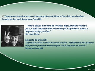 4) Telegramas trocados entre o dramaturgo Bernard Shaw e Churchill, seu desafeto. 
Convite de Bernard Shaw para Churchill: 
"Tenho o prazer e a honra de convidar digno primeiro-ministro
para primeira apresentação de minha peça Pigmaleão. Venha e
traga um amigo, se tiver."
Bernard Shaw. 
Resposta de Churchill: 
"Agradeço ilustre escritor honroso convite... Infelizmente não poderei
comparecer primeira apresentação. Irei à segunda, se houver."
Winston Churchill. 
 