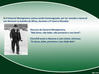 5) O General Montgomery estava sendo homenageado, por ter vencido o General 
von Rommel na batalha da África, durante a 2ª Guerra Mundial. 
Discurso do General Montgomery: 
"Não fumo, não bebo, não prevarico e sou herói".
Churchill ouviu o discurso e com ciúme, retrucou: 
"Eu fumo, bebo, prevarico e sou chefe dele".
 