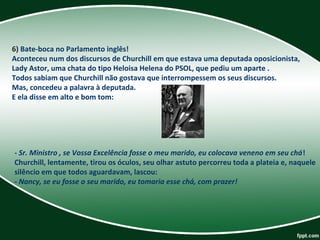 6) Bate-boca no Parlamento inglês! 
Aconteceu num dos discursos de Churchill em que estava uma deputada oposicionista, 
Lady Astor, uma chata do tipo Heloisa Helena do PSOL, que pediu um aparte . 
Todos sabiam que Churchill não gostava que interrompessem os seus discursos. 
Mas, concedeu a palavra à deputada. 
E ela disse em alto e bom tom: 
- Sr. Ministro , se Vossa Excelência fosse o meu marido, eu colocava veneno em seu chá! 
Churchill, lentamente, tirou os óculos, seu olhar astuto percorreu toda a plateia e, naquele 
silêncio em que todos aguardavam, lascou: 
- Nancy, se eu fosse o seu marido, eu tomaria esse chá, com prazer!
 