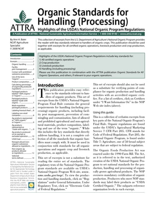 Organic Standards for
                                                   Handling (Processing)
ATTRA                                              Highlights of the USDA’s National Organic Program Regulations
    A Publication of ATTRA - National Sustainable Agriculture Information Service • 1-800-346-9140 • www.attra.ncat.org

By Ann H. Baier                                    This collection of excerpts from the U.S. Department of Agriculture’s National Organic Program provides
NCAT Agriculture                                   the reader with key standards relevant to handlers of organic crops. This publication should be used
Specialist                                         together with excerpts for all certiﬁed organic operations, livestock production and crop production,
© 2008 NCAT                                        as applicable.

Contents
                                                    Highlights of the USDA’s National Organic Program Regulations include key standards for:
Introduction .............................1
                                                    1) All certiﬁed organic operations
Excerpts.......................................2
                                                    2) Crop production
  Organic handling ...............2
  Facility
                                                    3) Livestock production
  pest management .............3                    4) Handling (including processing)
  Contact with prohibited                           Please use this publication in combination with the ATTRA publication Organic Standards for All
  substance prevention ........4
                                                    Organic Operations, and others, if relevant to your organic operations.
  Use of the term
  “organic” .................................4
  Product composition .........4
  Calculating percentage
  of organically produced                          Introduction                                         This set of excerpts should also not be used



                                                   T
  ingredients ............................5                                                             as a substitute for verifying points of com-
                                                          his publication provides easy refer-
  Packaged products                                                                                     pliance for organic production and handling
  labeled “100% organic”                                  ence to the standards relevant to han-
  or “organic”.............................6                                                            activities with an accredited organic certi-
                                                          dlers of organic products. This set of
  Packaged products                                                                                     ﬁer. For a list of certiﬁers, click on Certiﬁers
  labeled “made with                               excerpts from the USDA’s National Organic
  organic…”...............................7                                                             under “I Want Information On” in the NOP
                                                   Program Final Rule contains the general
  Multi-ingredient                                                                                      Web site index (above).
  packaged products ............8                  requirements for handling (including pro-
  Labeling livestock feed .....8                   cessing) organic products, including facil-
  Labeling non-retail                                                                                   Using this guide:
  containers ..............................8       ity pest management, prevention of com-
  Ag products represented                          mingling and contamination, lists of allowed         This is a collection of verbatim excerpts from
  as “100% organic”
                                                   and prohibited agricultural and non-agricul-         key parts of the National Organic Program’s
  or “organic”.............................9
  Ag products                                      tural materials, product composition, label-         Final Rule. Organic regulations are found
  represented as
  “made with organic…” ......9                     ing and use of the term “organic.” While             under the USDA’s Agricultural Marketing
  Ag products produced                             this includes the key standards that directly        Service 7 CFR Part 205. CFR stands for
  on an exempt or
  excluded operation ......... 10                  address handling, it is not a complete col-          Code of Federal Regulations. Part 205, the
  USDA Seal ........................... 10         lection of all the standards that organic han-       National Organic Program, is found under
  Nonagricultural (non-                            dlers must comply with. It must be used in           Title 7: Agriculture, one of 50 broad subject
  organic) substances
  allowed as ingredients ... 10                    conjunction with standards for all organic           areas that are subject to federal regulation.
  Non-organic ag
  products allowed
                                                   operations and organic crop and livestock            The Organic Foods Production Act was
  as ingredients .................... 12           production, as applicable.                           enacted under the 1990 Farm Bill. The Act,
  Selected
  terms deﬁned .................... 14             This set of excerpts is not a substitute for         as it is referred to in the text, authorized
ATTRA—National Sustainable                         reading the entire set of standards. The             creation of the USDA National Organic Pro-
Agriculture Information Service                    regulatory texts of the National Organic Pro-        gram to set national standards for the pro-
is managed by the National Cen-
ter for Appropriate Technology                     gram standards are available on USDA’s               duction, handling and processing of organi-
(NCAT) and is funded under a                       National Organic Program Web site, www.              cally grown agricultural products. The NOP
grant from the United States
Department of Agriculture’s Rural                  ams.usda.gov/nop/. To view the produc-               oversees mandatory certiﬁcation of organic
Business-Cooperative Service.
Visit the NCAT Web site (www.
                                                   tion and handling standards, click on “Reg-          production. Producers who meet NOP stan-
ncat.org/sarc_current.                             ulations” under General Information. Under           dards may label their products as “USDA
php) for more informa-
tion on our sustainable
                                                   Regulatory Text, click on “Electronic Code           Certiﬁed Organic.” The subparts reference
agriculture projects.                              of Federal Regulations.”                             organization levels in each excerpt.
 
