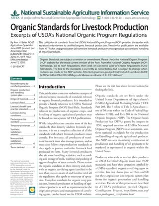 A project of the National Center for Appropriate Technology                           1-800-346-9140 • www.attra.ncat.org


Organic Standards for Livestock Production
Excerpts of USDA’s National Organic Program Regulations
By Ann H. Baier, NCAT                      This collection of standards from the USDA’s National Organic Program (NOP) provides the reader with
Agriculture Specialist                     key standards relevant to certified organic livestock production. Two similar publications are available
June 2010 [revised per                     from ATTRA for crop production (all ruminant livestock producers must produce pasture) and handling
Amendment(s)                               of organic products.
published February 17,
2010, in 75 FR 7192,
Effective date(s):                          Organic Standards are subject to revision or amendment. Please check the National Organic Program
June 17, 2010]                              (NOP) website for the most current version of the Rule. From the National Organic Program (NOP)
© 2010 NCAT                                 homepage, go to NOP Regulations, then click on Electronic Code of Federal Regulations (eCFR)
                                            (Standards). The link to the standards is currently as noted below, but is subject to change when
                                            revisions are made to the NOP website. http://ecfr.gpoaccess.gov/cgi/t/text/text-idx?c=ecfr&sid=bb078
                                            9e7d25ecfa362e2f3e22d5c34f6&rgn=div5&view=text&node=7:3.1.1.9.31&idno=7
Contents
Recordkeeping by
                                                                                                 Please see the text box above for instructions for
certified operations ........2
                                           Introduction                                          finding the link.
Organic production
and handling                               This publication contains verbatim excerpts of
system plan .......................2                                                             Organic standards are set forth under the
                                           selected organic standards of standards relevant
Origin of livestock ...........3
                                           to organic livestock producers. It is intended to     United States Department of Agriculture’s
Livestock feed...................4
                                           provide a handy reference to USDA’s National          (USDA) Agricultural Marketing Service 7 CFR
Livestock health care                      Organic Program (NOP) Final Rule. Standards           Part 205. The 7 refers to Title 7: Agriculture—
practice standard ............5
                                           relevant to production of organic crops, and          one of 50 areas within the Code of Federal Reg-
Livestock living
conditions. .........................5     handling of organic agricultural products may         ulations (CFR), and Part 205 is the National
Pasture practice                           be found in two separate ATTRA publications.          Organic Program (NOP). The Organic Foods
standard .............................7                                                          Production Act (OFPA), passed by congress in
                                           While this publication contains most of the key
Temporary variances .......7                                                                     1990, required creation of USDA’s National
                                           standards that directly address livestock pro-
Synthetic                                                                                        Organic Program (NOP) to set consistent, uni-
                                           duction, it is not a complete collection of all the
substances                                                                                       form national standards for the production
allowed................................8   standards with which livestock producers must
                                           comply. For instance, all producers of rumi-          and handling of organic agricultural products.
Nonsynthetic
substances                                 nant livestock must also manage pasture, and so       The NOP oversees mandatory certification of
prohibited. ...................... 10      must also follow crop production standards as         production and handling of all products to be
Terms defined ................ 10          they apply to pasture and other livestock feed        marketed or represented as organic within the
                                           produced on farm. Many livestock producers            United States.
                                           also do some handling activities, such as cool-
                                                                                                 Producers who wish to market their products
                                           ing and storage of milk, washing and packing of
The National Sustainable
                                           eggs or slaughter of meat animals. Please review      as USDA Certified Organic must meet NOP
Agriculture Information Service,
ATTRA (www.attra.ncat.org),                the organic standards in their entirety and check     standards and have their operation certified by
was developed and is managed
by the National Center for                 with an organic certifying agent (certifier) to be    a USDA-accredited organic certifying agent or
Appropriate Technology (NCAT).
The project is funded through              sure that you are aware of and familiar with all      certifier. You can choose your certifier, and fill
a cooperative agreement with
                                           the regulations that apply to your type of opera-     out their application and organic system plan
the United States Department
of Agriculture’s Rural Business-           tion. Complete standards for organic crop pro-        forms for organic production and handling
Cooperative Service. Visit the
NCAT website (www.ncat.org/                duction, livestock production or handling of agri-    activities. Details of this process are described
sarc_current.php) for
more information on                        cultural products, as well as requirements for the    in ATTR A’s publication entitled Organic
our other sustainable                      inspection process and management of certify-         Certification Process, http://attra.ncat.org/
agriculture and
energy projects.                           ing agents, can be found on the USDA website.         attra-pub/organic_certification.html
 