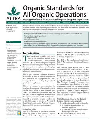 Organic Standards for
                                             All Organic Operations
ATTRA                                        Highlights of the USDA’s National Organic Program Regulations
   A Publication of ATTRA—National Sustainable Agriculture Information Service • 1-800-346-9140 • www.attra.ncat.org

By Ann H. Baier                              This collection of excerpts from the USDA’s National Organic Program provides the reader with key
NCAT Agriculture                             standards relevant to all certiﬁed organic operations. This publication should be used as needed with
Specialist                                   excerpts for crop production, livestock production or handling.
© 2008 NCAT
                                              Highlights of the USDA’s National Organic Program Regulations include key standards for:
                                              1) All certiﬁed organic operations
                                              2) Crop production
                                              3) Livestock production
Contents                                      4) Handling (including processing)
                                              Use this publication for all certiﬁed organic operations, in combination with one or more of publications
Introduction ..................... 1          two, three or four as relevant to organic crop production, livestock production or handling.
Excerpts ............................. 2
   Recordkeeping
   and organizing
   systems .......................... 2      Introduction                                           found under the USDA’s Agricultural Marketing
                                                                                                    Service 7 CFR Part 205. CFR stands for Code


                                             T
   The National List
   of Allowed and
                                                    his publication provides easy refer-            of Federal Regulations.
   Prohibited                                       ence to the standards relevant to all
   Substances .................. 3                  organic operations. These excerpts              Part 205 of the regulations, found under
   Labels, labeling                          from the USDA’s National Organic Program               Title 7: Agriculture, is the National Organic
   and market
                                             Final Rule contain the general requirements            Program.
   information .................. 4
   Selected deﬁned
                                             for an organic system plan, recordkeeping,             The Organic Foods Production Act was
   terms ............................... 5   product labeling and preventing commin-                enacted under the 1990 Farm Bill. The Act,
                                             gling and contamination.                               as it is referred to in the text, authorized
                                             This is not a complete collection of organic           creation of the USDA National Organic
                                             standards. It must be used in conjunction              Program to set national standards for the
                                             with standards for crops production, live-             production, handling and processing of
                                             stock production or handling of agricultural           organically grown agricultural products.
                                             products, as applicable.                               The National Organic Program over-
                                                                                                    sees mandatory certification of organic
                                             This set of excerpts is not a substitute for           production. Producers who meet National
                                             reading the entire set of standards, which             Organic Program standards may label their
                                             can be found online at www.ams.usda.gov/               products as “USDA Certified Organic.”
                                             NOP. This set of excerpts should also not              The subparts reference organizational
                                             be used for verifying points of compliance             levels in each excerpt.
                                             for organic production and handling activi-
ATTRA—National Sustainable
Agriculture Information Service              ties with an accredited organic certiﬁer. For          The following sections of the National
(www.ncat.attra.org) is managed
by the National Center for Appro-
                                             a list of these, go to the List of Accredited          Organic Program are excerpted:
priate Technology (NCAT) and is              Certifying Agents on the National Organic               • Recordkeeping and organic system plan
funded under a grant from the
United States Department of
                                             Program Web site, www.ams.usda.gov.                       o § 205.103 Recordkeeping by
Agriculture’s Rural Business-                                                                              certiﬁed operations
Cooperative Service. Visit the
NCAT Web site (www.ncat.org/
                                             Using this guide:                                         o § 205.201 Organic production and
sarc_current.php) for                        This is a collection of verbatim excerpts                     handling system plan
more information on
our sustainable agri-
                                             from key parts of the National Organic                  • The National List of Allowed and
culture projects.                            Program’s Final Rule. Organic regulations are              Prohibited Substances
 
