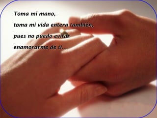 Toma mi mano, toma mi vida entera también, pues no puedo evitar enamorarme de ti…