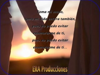 Toma mi mano, toma mi vida entera también, pues no puedo evitar enamorarme de ti, pues no puedo evitar enamorarme de ti… ERA Producciones