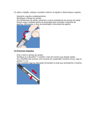 12. Após a injeção, coloque o protetor externo na agulha e desenrosque a agulha.

   Descarte a agulha cuidadosamente.
   Recoloque a tampa na caneta.
   Os profissionais de saúde, parentes e outros prestadores de serviço de saúde
   devem seguir medidas gerais de precaução para remoção e descarte de
   agulhas, eliminando o risco de penetração involuntária da agulha.




13.Próximas Injeções

   Gire e retire a tampa da caneta.
   Verifique se a NovoPen® 3 contém o tipo de insulina que deseja injetar.
   Se o Penfill® não contiver uma insulina em suspensão (insulina turva), siga os
   pontos 7 a 12.
   Caso contrário siga as instruções fornecidas na bula que acompanha a insulina.
 