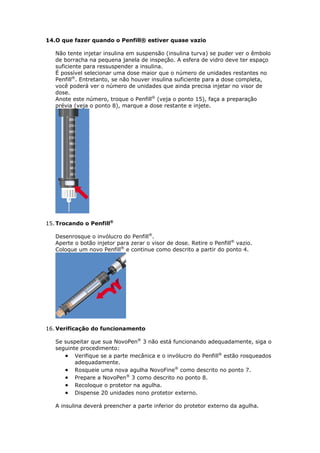 14.O que fazer quando o Penfill® estiver quase vazio

   Não tente injetar insulina em suspensão (insulina turva) se puder ver o êmbolo
   de borracha na pequena janela de inspeção. A esfera de vidro deve ter espaço
   suficiente para ressuspender a insulina.
   É possível selecionar uma dose maior que o número de unidades restantes no
   Penfill®. Entretanto, se não houver insulina suficiente para a dose completa,
   você poderá ver o número de unidades que ainda precisa injetar no visor de
   dose.
   Anote este número, troque o Penfill® (veja o ponto 15), faça a preparação
   prévia (veja o ponto 8), marque a dose restante e injete.




15. Trocando o Penfill®

   Desenrosque o invólucro do Penfill®.
   Aperte o botão injetor para zerar o visor de dose. Retire o Penfill® vazio.
   Coloque um novo Penfill® e continue como descrito a partir do ponto 4.




16. Verificação do funcionamento

   Se suspeitar que sua NovoPen® 3 não está funcionando adequadamente, siga o
   seguinte procedimento:
       Verifique se a parte mecânica e o invólucro do Penfill® estão rosqueados
          adequadamente.
       Rosqueie uma nova agulha NovoFine® como descrito no ponto 7.
       Prepare a NovoPen® 3 como descrito no ponto 8.
       Recoloque o protetor na agulha.
       Dispense 20 unidades nono protetor externo.

   A insulina deverá preencher a parte inferior do protetor externo da agulha.
 