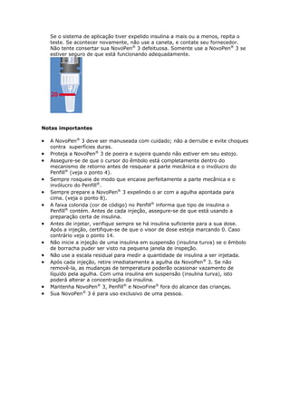 Se o sistema de aplicação tiver expelido insulina a mais ou a menos, repita o
    teste. Se acontecer novamente, não use a caneta, e contate seu fornecedor.
    Não tente consertar sua NovoPen® 3 defeituosa. Somente use a NovoPen® 3 se
    estiver seguro de que está funcionando adequadamente.




Notas importantes

   A NovoPen® 3 deve ser manuseada com cuidado; não a derrube e evite choques
    contra superfícies duras.
   Proteja a NovoPen® 3 de poeira e sujeira quando não estiver em seu estojo.
   Assegure-se de que o cursor do êmbolo está completamente dentro do
    mecanismo de retorno antes de resquear a parte mecânica e o invólucro do
    Penfill® (veja o ponto 4).
   Sempre rosqueie de modo que encaixe perfeitamente a parte mecânica e o
    invólucro do Penfill®.
   Sempre prepare a NovoPen® 3 expelindo o ar com a agulha apontada para
    cima. (veja o ponto 8).
   A faixa colorida (cor de código) no Penfill® informa que tipo de insulina o
    Penfill® contém. Antes de cada injeção, assegure-se de que está usando a
    preparação certa de insulina.
   Antes de injetar, verifique sempre se há insulina suficiente para a sua dose.
    Após a injeção, certifique-se de que o visor de dose esteja marcando 0. Caso
    contrário veja o ponto 14.
   Não inicie a injeção de uma insulina em suspensão (insulina turva) se o êmbolo
    de borracha puder ser visto na pequena janela de inspeção.
   Não use a escala residual para medir a quantidade de insulina a ser injetada.
   Após cada injeção, retire imediatamente a agulha da NovoPen® 3. Se não
    removê-la, as mudanças de temperatura poderão ocasionar vazamento de
    líquido pela agulha. Com uma insulina em suspensão (insulina turva), isto
    poderá alterar a concentração da insulina.
   Mantenha NovoPen® 3, Penfill® e NovoFine® fora do alcance das crianças.
   Sua NovoPen® 3 é para uso exclusivo de uma pessoa.
 