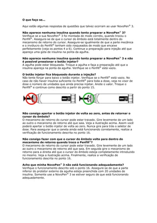 O que faço se...

Aqui estão algumas respostas de questões que talvez ocorram ao usar NovoPen® 3.

Não aparece nenhuma insulina quando tento preparar a NovoPen® 3?
Verifique se a sua NovoPen® 3 foi montada de modo correto, quando trocou o
Penfill®. Assegure-se de que o cursor do êmbolo está totalmente dentro do
mecanismo de retorno do cursor. Assegure-se igualmente de que a parte mecânica
e o invólucro do Penfill® tenham sido rosqueados de modo que encaixe
perfeitamente (veja os pontos 4 a 6). Continue a preparação para injeção até que
apareça uma gota de insulina na ponta da agulha.

Não aparece nenhuma insulina quando tento preparar a NovoPen® 3 e não
é possível pressionar o botão injetor?
A agulha pode estar bloqueada. Troque a agulha e faça a preparação até que a
insulina apareça na ponta da agulha. Verifique se o Penfill® está vazio.

O botão injetor fica bloqueado durante a injeção?
Não tente forçar para baixo o botão injetor. Verifique se o Penfill® está vazio. No
caso de não haver insulina suficiente no Penfill® para toda a dose, veja no visor de
dose o número de unidades que ainda precisa injetar. Anote o valor. Troque o
Penfill® e continue como descrito a partir do ponto 15.




Não consigo apertar o botão injetor de volta ao zero, antes de retornar o
cursor do êmbolo?
O mecanismo de retorno do cursor pode estar travado. Gire levemente de um lado
ao outro o mecanismo de retorno até que saia. Veja a ilustração acima. Assim você
poderá apertar o botão injetor de volta ao zero. Nunca gire para trás o seletor de
dose. Para assegurar que a caneta ainda está funcionando corretamente, realize a
verificação de funcionamento descrita no ponto 16.

Não consigo fazer com que o cursor do êmbolo volte para dentro do
mecanismo de retorno quando troco o Penfill®?
O mecanismo de retorno do cursor pode estar travado. Gire levemente de um lado
ao outro o mecanismo de retorno até que saia. Em seguida gire o mecanismo de
retorno para a direita até que o cursor do êmbolo esteja completamente introduzido
no mesmo. Veja a ilustração acima. Finalmente, realize a verificação de
funcionamento descrita no ponto 16.

Acho que minha NovoPen® 3 não está funcionando adequadamente?
Verifique o funcionamento descrito sob o ponto 16. Assegure-se de que a parte
inferior do protetor externo da agulha esteja preenchida com 20 unidades de
insulina. Somente use a NovoPen® 3 se estiver seguro de que está funcionando
adequadamente.
 