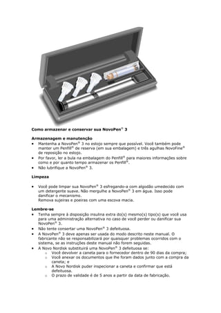 Como armazenar e conservar sua NovoPen® 3

Armazenagem e manutenção
 Mantenha a NovoPen® 3 no estojo sempre que possível. Você também pode
  manter um Penfill® de reserva (em sua embalagem) e três agulhas NovoFine®
  de reposição no estojo.
 Por favor, ler a bula na embalagem do Penfill® para maiores informações sobre
  como e por quanto tempo armazenar os Penfill®.
 Não lubrifique a NovoPen® 3.

Limpeza

   Você pode limpar sua NovoPen® 3 esfregando-a com algodão umedecido com
    um detergente suave. Não mergulhe a NovoPen® 3 em água. Isso pode
    danificar o mecanismo.
    Remova sujeiras e poeiras com uma escova macia.

Lembre-se
 Tenha sempre à disposição insulina extra do(s) mesmo(s) tipo(s) que você usa
  para uma administração alternativa no caso de você perder ou danificar sua
  NovoPen® 3.
 Não tente consertar uma NovoPen® 3 defeituosa.
 A NovoPen® 3 deve apenas ser usada do modo descrito neste manual. O
  fabricante não se responsabilizará por quaisquer problemas ocorridos com o
  sistema, se as instruções deste manual não forem seguidas.
 A Novo Nordisk substituirá uma NovoPen® 3 defeituosa se:
      o Você devolver a caneta para o fornecedor dentro de 90 dias da compra;
      o Você anexar os documentos que lhe foram dados junto com a compra da
         caneta; e
      o A Novo Nordisk puder inspecionar a caneta e confirmar que está
         defeituosa.
      o O prazo de validade é de 5 anos a partir da data de fabricação.
 